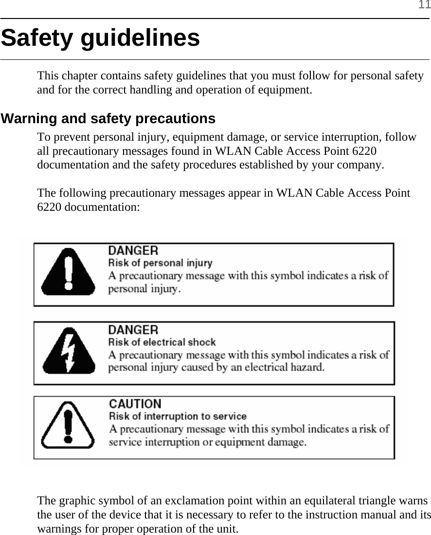      11 Safety guidelines  This chapter contains safety guidelines that you must follow for personal safety and for the correct handling and operation of equipment.  Warning and safety precautions  To prevent personal injury, equipment damage, or service interruption, follow all precautionary messages found in WLAN Cable Access Point 6220 documentation and the safety procedures established by your company.   The following precautionary messages appear in WLAN Cable Access Point 6220 documentation:                     The graphic symbol of an exclamation point within an equilateral triangle warns the user of the device that it is necessary to refer to the instruction manual and its warnings for proper operation of the unit.    
