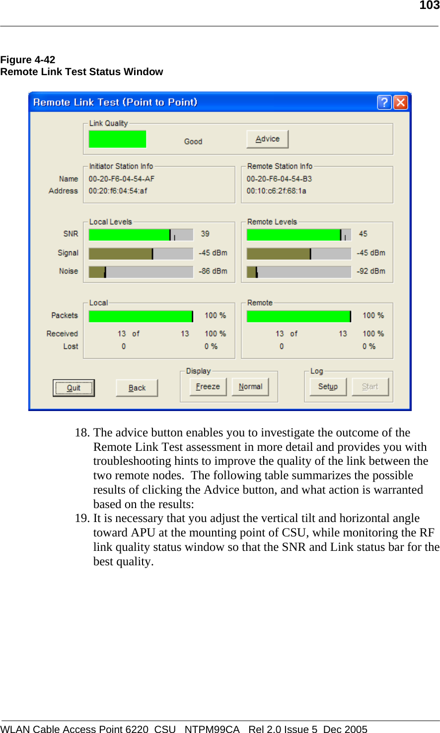   103  WLAN Cable Access Point 6220  CSU   NTPM99CA   Rel 2.0 Issue 5  Dec 2005 Figure 4-42 Remote Link Test Status Window    18. The advice button enables you to investigate the outcome of the Remote Link Test assessment in more detail and provides you with troubleshooting hints to improve the quality of the link between the two remote nodes.  The following table summarizes the possible results of clicking the Advice button, and what action is warranted based on the results: 19. It is necessary that you adjust the vertical tilt and horizontal angle toward APU at the mounting point of CSU, while monitoring the RF link quality status window so that the SNR and Link status bar for the best quality.  