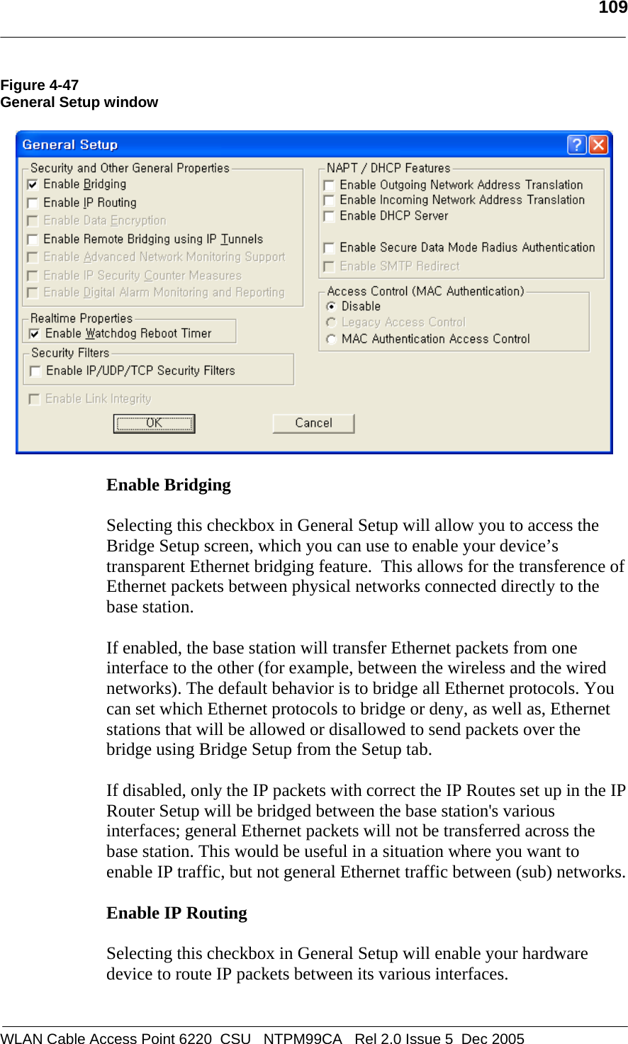  109  WLAN Cable Access Point 6220  CSU   NTPM99CA   Rel 2.0 Issue 5  Dec 2005 Figure 4-47 General Setup window    Enable Bridging  Selecting this checkbox in General Setup will allow you to access the Bridge Setup screen, which you can use to enable your device’s transparent Ethernet bridging feature.  This allows for the transference of Ethernet packets between physical networks connected directly to the base station.   If enabled, the base station will transfer Ethernet packets from one interface to the other (for example, between the wireless and the wired networks). The default behavior is to bridge all Ethernet protocols. You can set which Ethernet protocols to bridge or deny, as well as, Ethernet stations that will be allowed or disallowed to send packets over the bridge using Bridge Setup from the Setup tab.  If disabled, only the IP packets with correct the IP Routes set up in the IP Router Setup will be bridged between the base station&apos;s various interfaces; general Ethernet packets will not be transferred across the base station. This would be useful in a situation where you want to enable IP traffic, but not general Ethernet traffic between (sub) networks.  Enable IP Routing  Selecting this checkbox in General Setup will enable your hardware device to route IP packets between its various interfaces.  