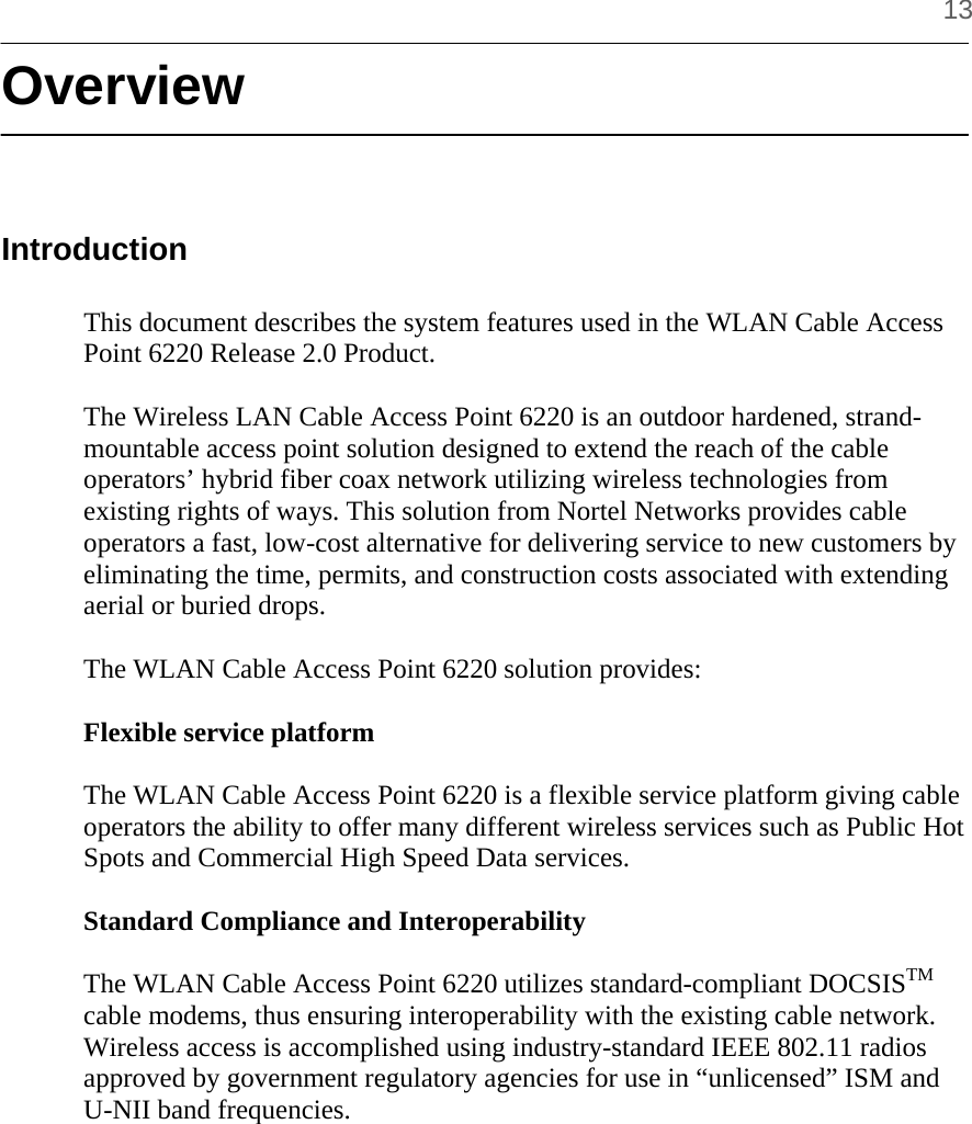     13 Overview   Introduction  This document describes the system features used in the WLAN Cable Access Point 6220 Release 2.0 Product.  The Wireless LAN Cable Access Point 6220 is an outdoor hardened, strand-mountable access point solution designed to extend the reach of the cable operators’ hybrid fiber coax network utilizing wireless technologies from existing rights of ways. This solution from Nortel Networks provides cable operators a fast, low-cost alternative for delivering service to new customers by eliminating the time, permits, and construction costs associated with extending aerial or buried drops.  The WLAN Cable Access Point 6220 solution provides:  Flexible service platform  The WLAN Cable Access Point 6220 is a flexible service platform giving cable operators the ability to offer many different wireless services such as Public Hot Spots and Commercial High Speed Data services.  Standard Compliance and Interoperability  The WLAN Cable Access Point 6220 utilizes standard-compliant DOCSISTM cable modems, thus ensuring interoperability with the existing cable network. Wireless access is accomplished using industry-standard IEEE 802.11 radios approved by government regulatory agencies for use in “unlicensed” ISM and U-NII band frequencies.  