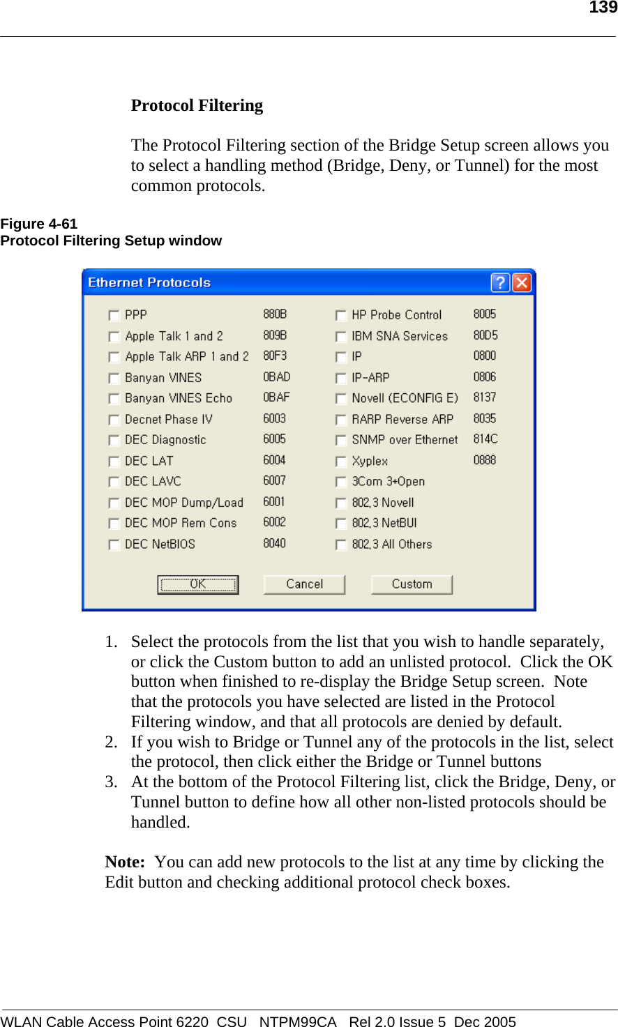   139  WLAN Cable Access Point 6220  CSU   NTPM99CA   Rel 2.0 Issue 5  Dec 2005  Protocol Filtering    The Protocol Filtering section of the Bridge Setup screen allows you to select a handling method (Bridge, Deny, or Tunnel) for the most common protocols.    Figure 4-61 Protocol Filtering Setup window    1. Select the protocols from the list that you wish to handle separately, or click the Custom button to add an unlisted protocol.  Click the OK button when finished to re-display the Bridge Setup screen.  Note that the protocols you have selected are listed in the Protocol Filtering window, and that all protocols are denied by default. 2. If you wish to Bridge or Tunnel any of the protocols in the list, select the protocol, then click either the Bridge or Tunnel buttons 3. At the bottom of the Protocol Filtering list, click the Bridge, Deny, or Tunnel button to define how all other non-listed protocols should be handled.  Note:  You can add new protocols to the list at any time by clicking the Edit button and checking additional protocol check boxes. 