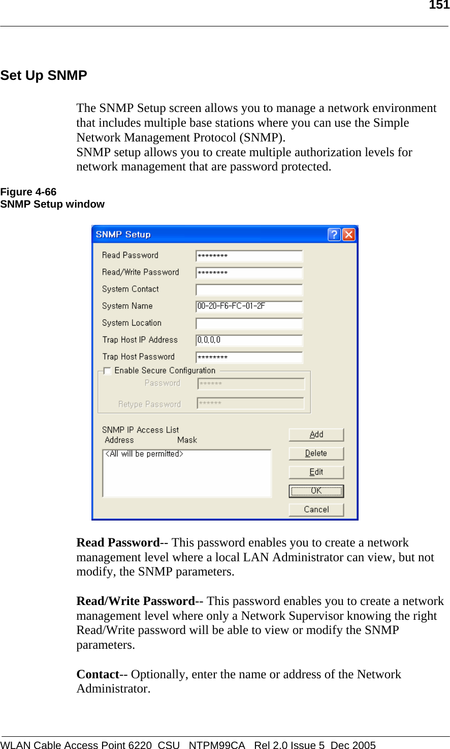   151  WLAN Cable Access Point 6220  CSU   NTPM99CA   Rel 2.0 Issue 5  Dec 2005 Set Up SNMP  The SNMP Setup screen allows you to manage a network environment that includes multiple base stations where you can use the Simple Network Management Protocol (SNMP).  SNMP setup allows you to create multiple authorization levels for network management that are password protected.  Figure 4-66 SNMP Setup window    Read Password-- This password enables you to create a network management level where a local LAN Administrator can view, but not modify, the SNMP parameters.  Read/Write Password-- This password enables you to create a network management level where only a Network Supervisor knowing the right Read/Write password will be able to view or modify the SNMP parameters.  Contact-- Optionally, enter the name or address of the Network Administrator.   