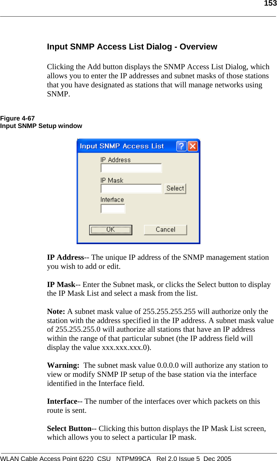   153  WLAN Cable Access Point 6220  CSU   NTPM99CA   Rel 2.0 Issue 5  Dec 2005 Input SNMP Access List Dialog - Overview  Clicking the Add button displays the SNMP Access List Dialog, which allows you to enter the IP addresses and subnet masks of those stations that you have designated as stations that will manage networks using SNMP.   Figure 4-67 Input SNMP Setup window    IP Address-- The unique IP address of the SNMP management station you wish to add or edit.  IP Mask-- Enter the Subnet mask, or clicks the Select button to display the IP Mask List and select a mask from the list.  Note: A subnet mask value of 255.255.255.255 will authorize only the station with the address specified in the IP address. A subnet mask value of 255.255.255.0 will authorize all stations that have an IP address within the range of that particular subnet (the IP address field will display the value xxx.xxx.xxx.0).   Warning:  The subnet mask value 0.0.0.0 will authorize any station to view or modify SNMP IP setup of the base station via the interface identified in the Interface field.  Interface-- The number of the interfaces over which packets on this route is sent.  Select Button-- Clicking this button displays the IP Mask List screen, which allows you to select a particular IP mask. 