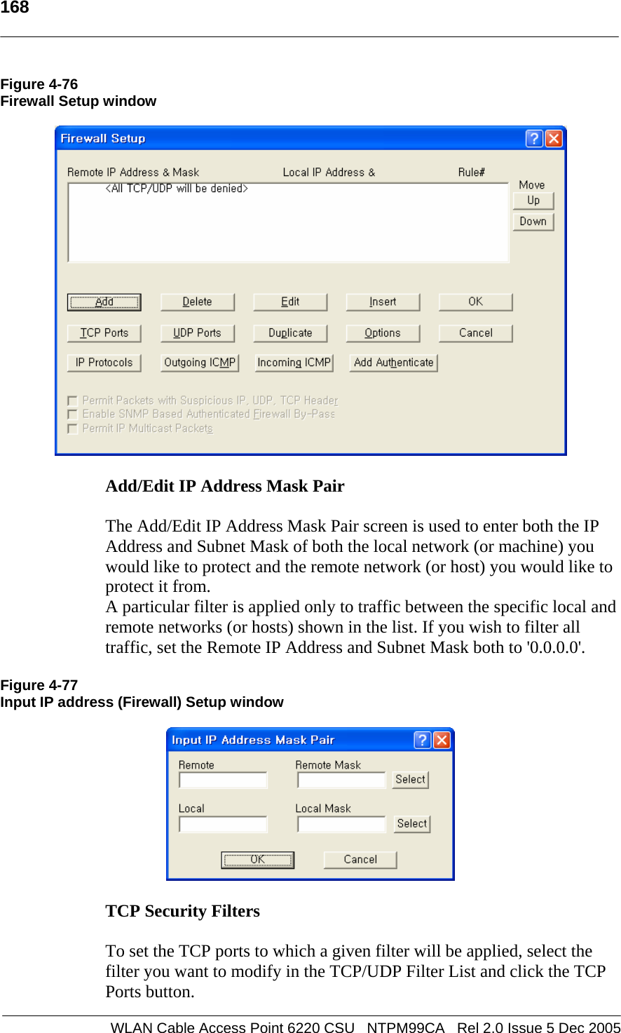   168  WLAN Cable Access Point 6220 CSU   NTPM99CA   Rel 2.0 Issue 5 Dec 2005 Figure 4-76 Firewall Setup window    Add/Edit IP Address Mask Pair   The Add/Edit IP Address Mask Pair screen is used to enter both the IP Address and Subnet Mask of both the local network (or machine) you would like to protect and the remote network (or host) you would like to protect it from. A particular filter is applied only to traffic between the specific local and remote networks (or hosts) shown in the list. If you wish to filter all traffic, set the Remote IP Address and Subnet Mask both to &apos;0.0.0.0&apos;.  Figure 4-77 Input IP address (Firewall) Setup window    TCP Security Filters   To set the TCP ports to which a given filter will be applied, select the filter you want to modify in the TCP/UDP Filter List and click the TCP Ports button. 