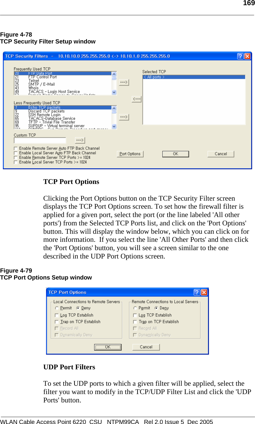   169  WLAN Cable Access Point 6220  CSU   NTPM99CA   Rel 2.0 Issue 5  Dec 2005 Figure 4-78 TCP Security Filter Setup window    TCP Port Options   Clicking the Port Options button on the TCP Security Filter screen displays the TCP Port Options screen. To set how the firewall filter is applied for a given port, select the port (or the line labeled &apos;All other ports&apos;) from the Selected TCP Ports list, and click on the &apos;Port Options&apos; button. This will display the window below, which you can click on for more information.  If you select the line &apos;All Other Ports&apos; and then click the &apos;Port Options&apos; button, you will see a screen similar to the one described in the UDP Port Options screen.  Figure 4-79 TCP Port Options Setup window    UDP Port Filters   To set the UDP ports to which a given filter will be applied, select the filter you want to modify in the TCP/UDP Filter List and click the &apos;UDP Ports&apos; button.   