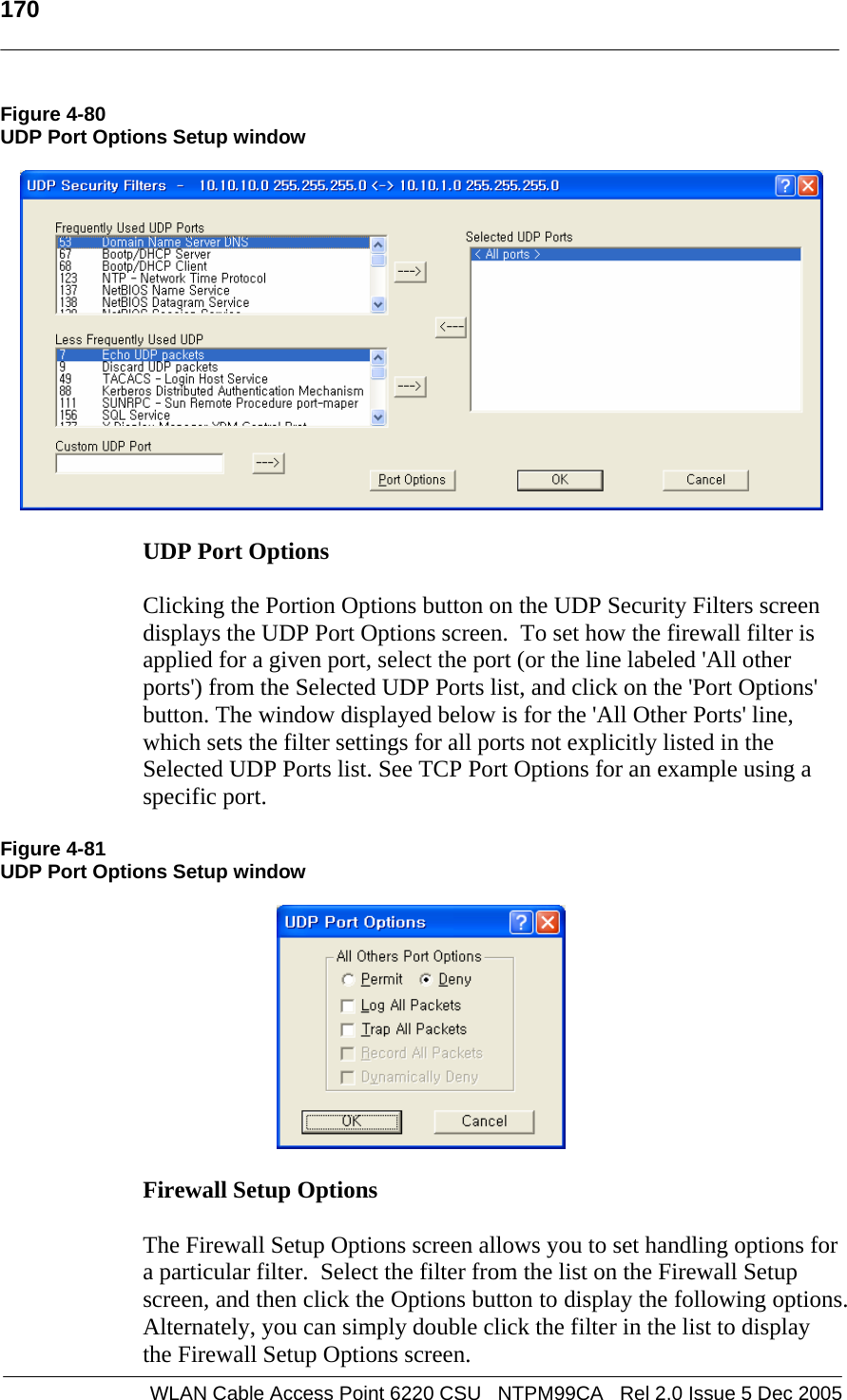   170  WLAN Cable Access Point 6220 CSU   NTPM99CA   Rel 2.0 Issue 5 Dec 2005 Figure 4-80 UDP Port Options Setup window    UDP Port Options   Clicking the Portion Options button on the UDP Security Filters screen displays the UDP Port Options screen.  To set how the firewall filter is applied for a given port, select the port (or the line labeled &apos;All other ports&apos;) from the Selected UDP Ports list, and click on the &apos;Port Options&apos; button. The window displayed below is for the &apos;All Other Ports&apos; line, which sets the filter settings for all ports not explicitly listed in the Selected UDP Ports list. See TCP Port Options for an example using a specific port.  Figure 4-81 UDP Port Options Setup window    Firewall Setup Options   The Firewall Setup Options screen allows you to set handling options for a particular filter.  Select the filter from the list on the Firewall Setup screen, and then click the Options button to display the following options. Alternately, you can simply double click the filter in the list to display the Firewall Setup Options screen. 