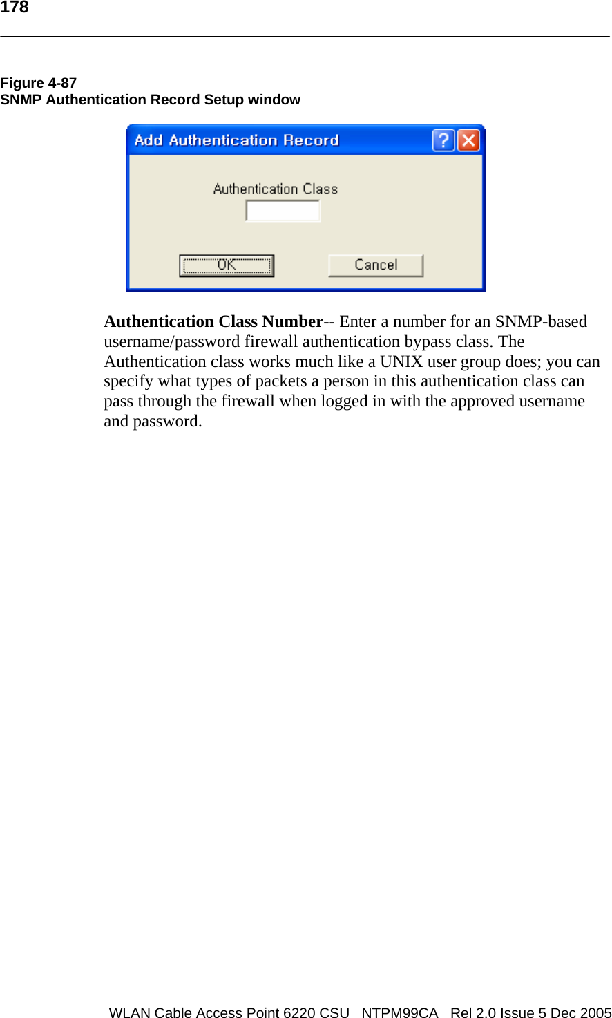   178  WLAN Cable Access Point 6220 CSU   NTPM99CA   Rel 2.0 Issue 5 Dec 2005 Figure 4-87 SNMP Authentication Record Setup window    Authentication Class Number-- Enter a number for an SNMP-based username/password firewall authentication bypass class. The Authentication class works much like a UNIX user group does; you can specify what types of packets a person in this authentication class can pass through the firewall when logged in with the approved username and password.    