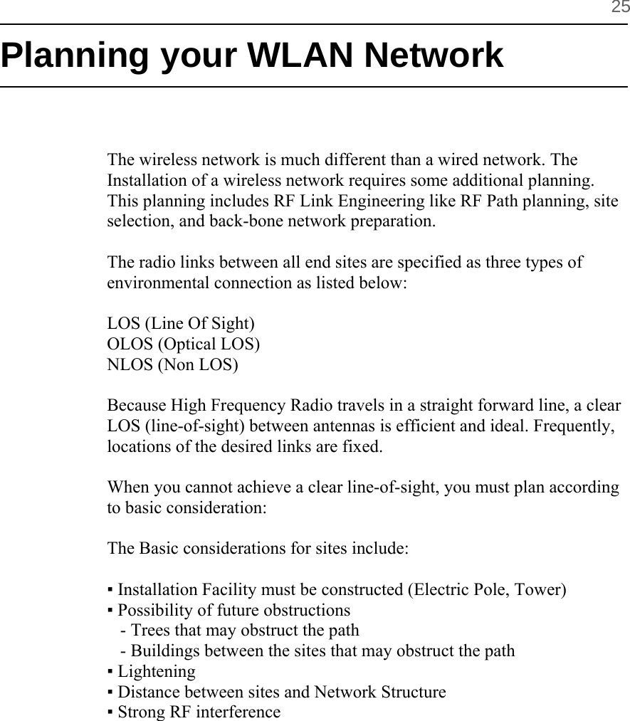          25 Planning your WLAN Network   The wireless network is much different than a wired network. The Installation of a wireless network requires some additional planning. This planning includes RF Link Engineering like RF Path planning, site selection, and back-bone network preparation.  The radio links between all end sites are specified as three types of environmental connection as listed below:  LOS (Line Of Sight) OLOS (Optical LOS) NLOS (Non LOS)  Because High Frequency Radio travels in a straight forward line, a clear LOS (line-of-sight) between antennas is efficient and ideal. Frequently, locations of the desired links are fixed.   When you cannot achieve a clear line-of-sight, you must plan according to basic consideration:  The Basic considerations for sites include:   ▪ Installation Facility must be constructed (Electric Pole, Tower)  ▪ Possibility of future obstructions     - Trees that may obstruct the path    - Buildings between the sites that may obstruct the path ▪ Lightening  ▪ Distance between sites and Network Structure ▪ Strong RF interference       