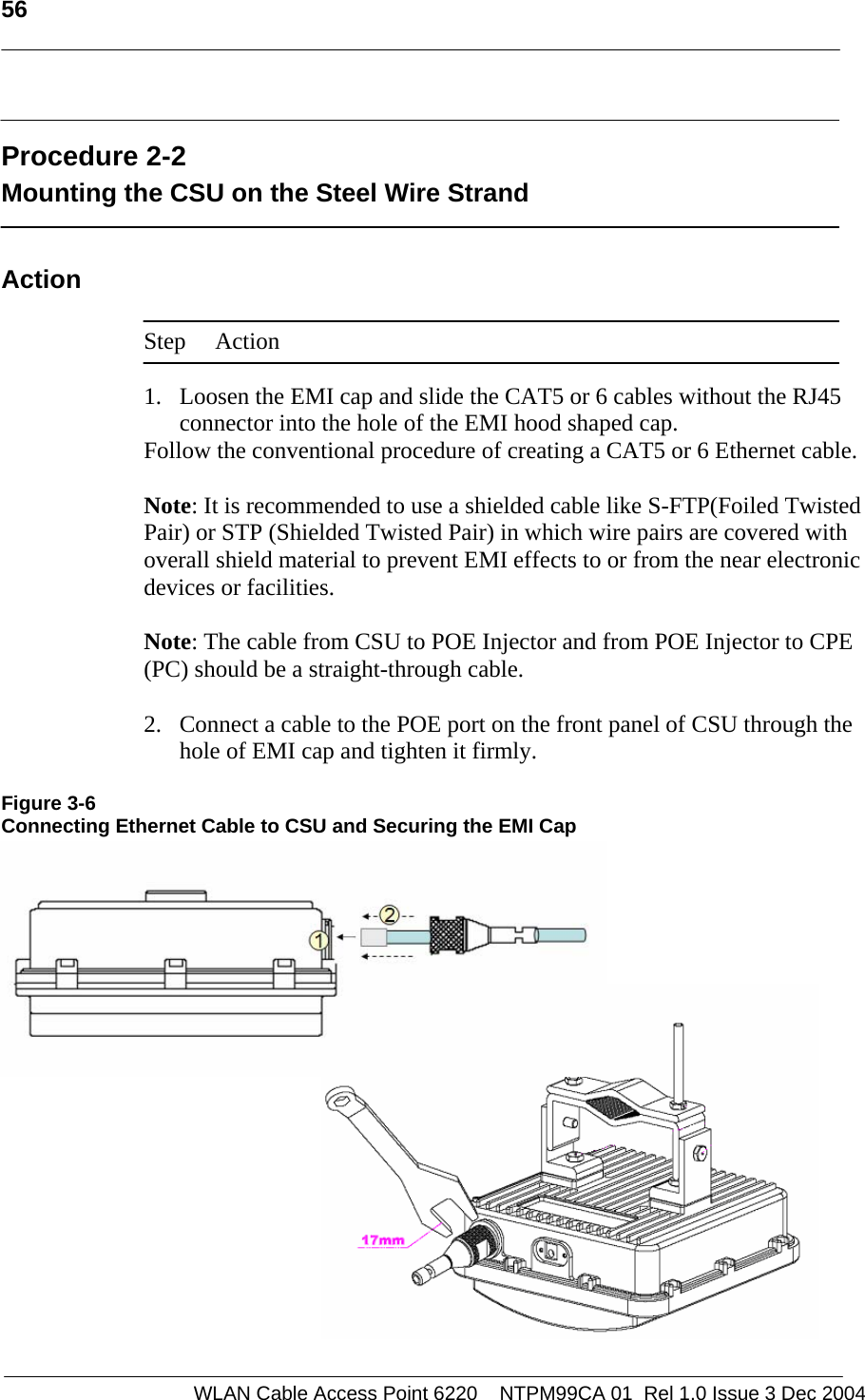   56    WLAN Cable Access Point 6220    NTPM99CA 01  Rel 1.0 Issue 3 Dec 2004  Procedure 2-2 Mounting the CSU on the Steel Wire Strand  Action  Step Action  1. Loosen the EMI cap and slide the CAT5 or 6 cables without the RJ45 connector into the hole of the EMI hood shaped cap. Follow the conventional procedure of creating a CAT5 or 6 Ethernet cable.  Note: It is recommended to use a shielded cable like S-FTP(Foiled Twisted Pair) or STP (Shielded Twisted Pair) in which wire pairs are covered with overall shield material to prevent EMI effects to or from the near electronic devices or facilities.    Note: The cable from CSU to POE Injector and from POE Injector to CPE (PC) should be a straight-through cable.   2. Connect a cable to the POE port on the front panel of CSU through the hole of EMI cap and tighten it firmly.  Figure 3-6 Connecting Ethernet Cable to CSU and Securing the EMI Cap           