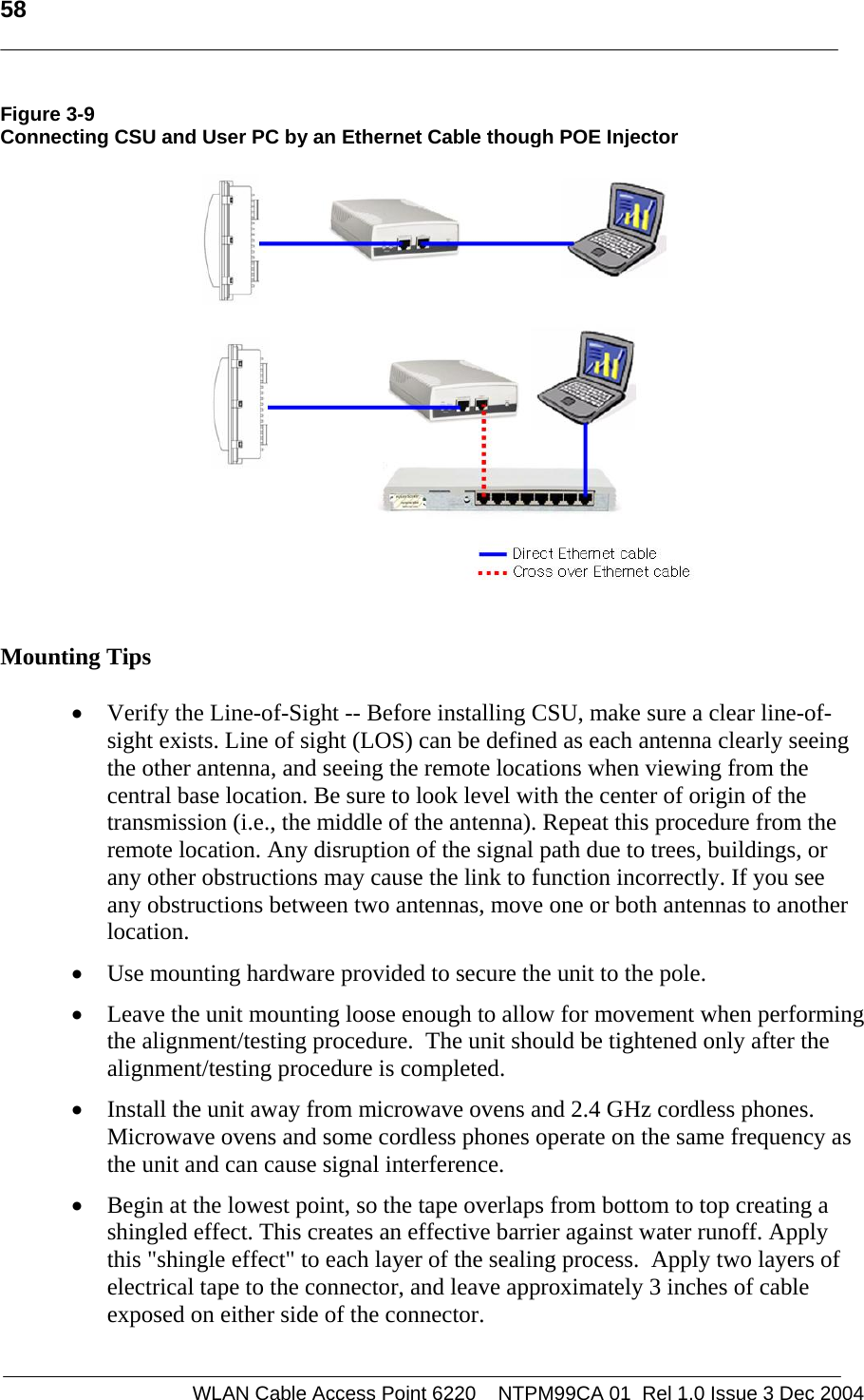   58    WLAN Cable Access Point 6220    NTPM99CA 01  Rel 1.0 Issue 3 Dec 2004 Figure 3-9 Connecting CSU and User PC by an Ethernet Cable though POE Injector    Mounting Tips  • Verify the Line-of-Sight -- Before installing CSU, make sure a clear line-of-sight exists. Line of sight (LOS) can be defined as each antenna clearly seeing the other antenna, and seeing the remote locations when viewing from the central base location. Be sure to look level with the center of origin of the transmission (i.e., the middle of the antenna). Repeat this procedure from the remote location. Any disruption of the signal path due to trees, buildings, or any other obstructions may cause the link to function incorrectly. If you see any obstructions between two antennas, move one or both antennas to another location. • Use mounting hardware provided to secure the unit to the pole.   • Leave the unit mounting loose enough to allow for movement when performing the alignment/testing procedure.  The unit should be tightened only after the alignment/testing procedure is completed.  • Install the unit away from microwave ovens and 2.4 GHz cordless phones. Microwave ovens and some cordless phones operate on the same frequency as the unit and can cause signal interference. • Begin at the lowest point, so the tape overlaps from bottom to top creating a shingled effect. This creates an effective barrier against water runoff. Apply this &quot;shingle effect&quot; to each layer of the sealing process.  Apply two layers of electrical tape to the connector, and leave approximately 3 inches of cable exposed on either side of the connector. 