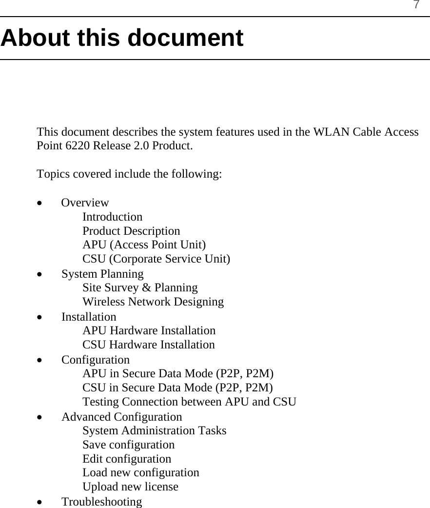       7 About this document      This document describes the system features used in the WLAN Cable Access Point 6220 Release 2.0 Product.  Topics covered include the following:  •   Overview Introduction Product Description APU (Access Point Unit) CSU (Corporate Service Unit) • System Planning Site Survey &amp; Planning Wireless Network Designing • Installation APU Hardware Installation CSU Hardware Installation • Configuration APU in Secure Data Mode (P2P, P2M) CSU in Secure Data Mode (P2P, P2M) Testing Connection between APU and CSU • Advanced Configuration System Administration Tasks Save configuration Edit configuration Load new configuration Upload new license • Troubleshooting 