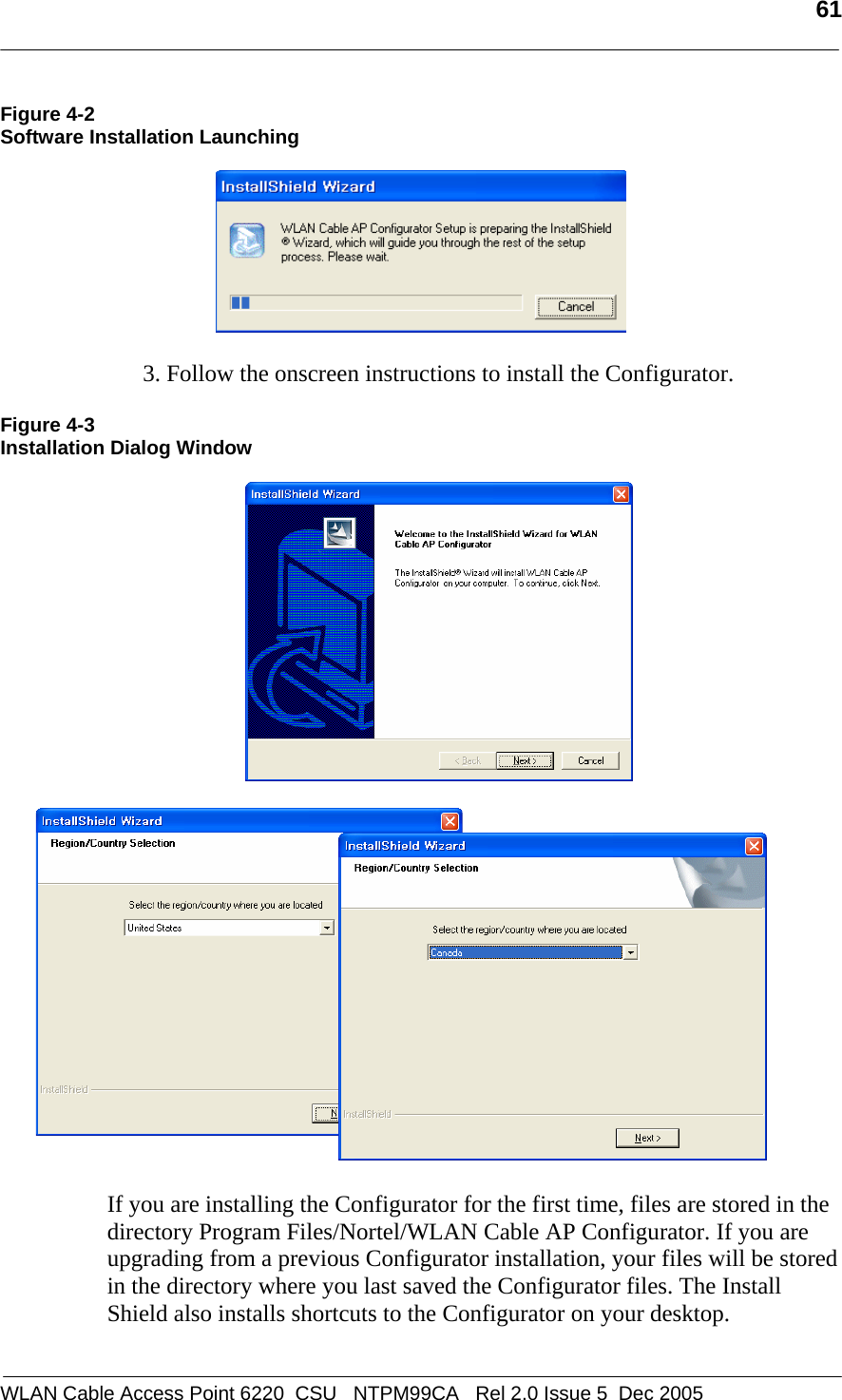   61  WLAN Cable Access Point 6220  CSU   NTPM99CA   Rel 2.0 Issue 5  Dec 2005 Figure 4-2 Software Installation Launching    3. Follow the onscreen instructions to install the Configurator.   Figure 4-3 Installation Dialog Window        If you are installing the Configurator for the first time, files are stored in the directory Program Files/Nortel/WLAN Cable AP Configurator. If you are upgrading from a previous Configurator installation, your files will be stored in the directory where you last saved the Configurator files. The Install Shield also installs shortcuts to the Configurator on your desktop.   