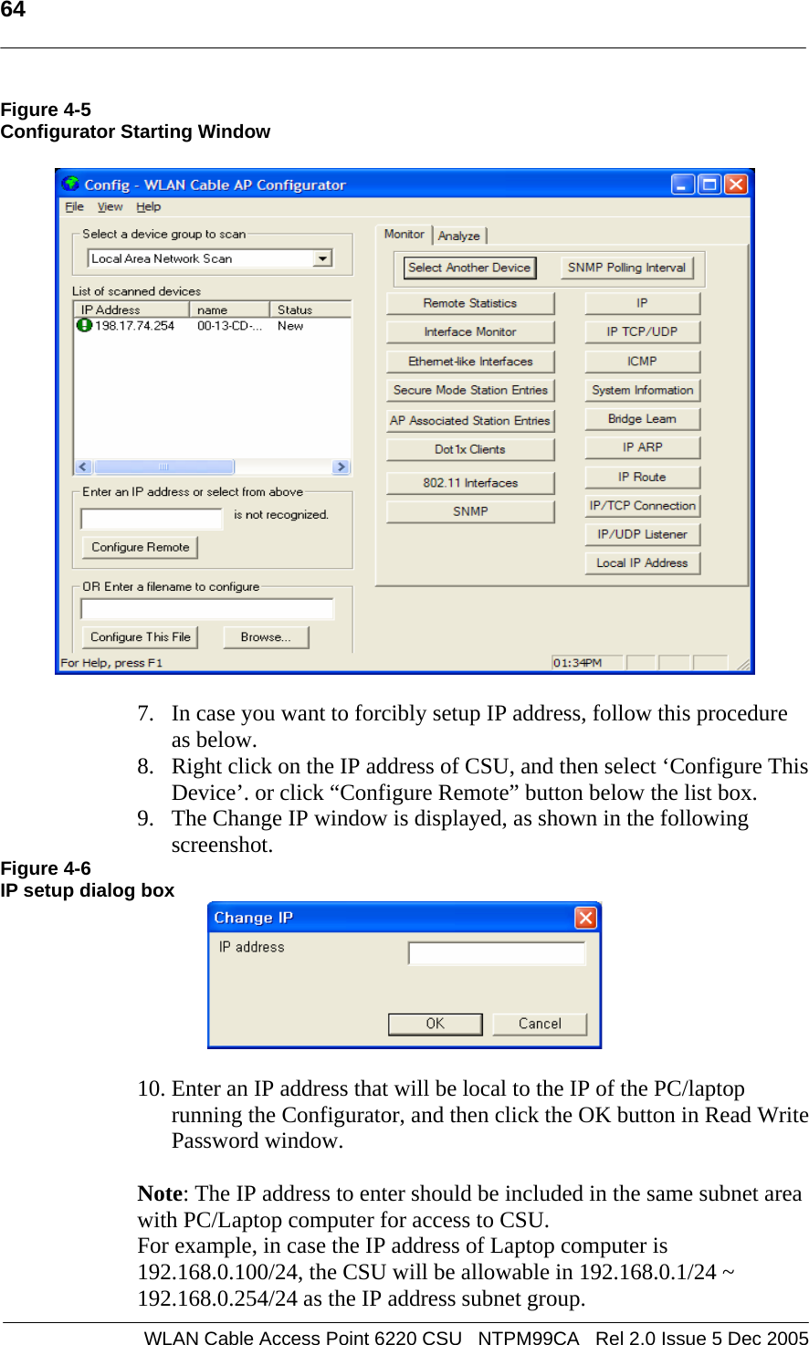   64  WLAN Cable Access Point 6220 CSU   NTPM99CA   Rel 2.0 Issue 5 Dec 2005 Figure 4-5 Configurator Starting Window     7. In case you want to forcibly setup IP address, follow this procedure as below.  8. Right click on the IP address of CSU, and then select ‘Configure This Device’. or click “Configure Remote” button below the list box.  9. The Change IP window is displayed, as shown in the following screenshot. Figure 4-6 IP setup dialog box   10. Enter an IP address that will be local to the IP of the PC/laptop running the Configurator, and then click the OK button in Read Write Password window.    Note: The IP address to enter should be included in the same subnet area with PC/Laptop computer for access to CSU.  For example, in case the IP address of Laptop computer is 192.168.0.100/24, the CSU will be allowable in 192.168.0.1/24 ~ 192.168.0.254/24 as the IP address subnet group. 