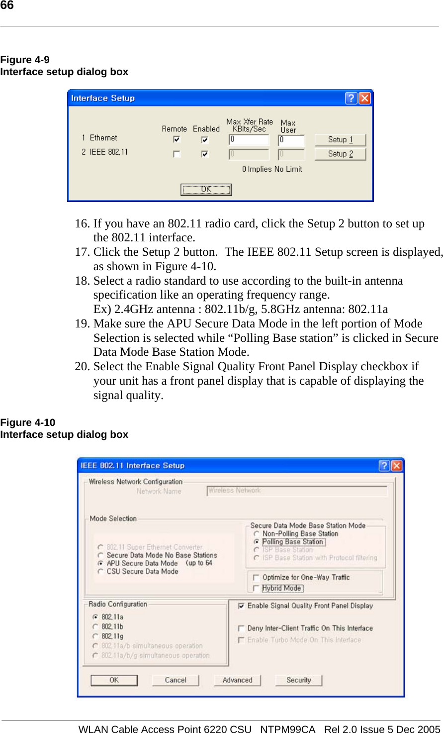   66  WLAN Cable Access Point 6220 CSU   NTPM99CA   Rel 2.0 Issue 5 Dec 2005 Figure 4-9 Interface setup dialog box    16. If you have an 802.11 radio card, click the Setup 2 button to set up the 802.11 interface. 17. Click the Setup 2 button.  The IEEE 802.11 Setup screen is displayed, as shown in Figure 4-10.  18. Select a radio standard to use according to the built-in antenna specification like an operating frequency range.  Ex) 2.4GHz antenna : 802.11b/g, 5.8GHz antenna: 802.11a  19. Make sure the APU Secure Data Mode in the left portion of Mode Selection is selected while “Polling Base station” is clicked in Secure Data Mode Base Station Mode. 20. Select the Enable Signal Quality Front Panel Display checkbox if your unit has a front panel display that is capable of displaying the signal quality.  Figure 4-10 Interface setup dialog box    