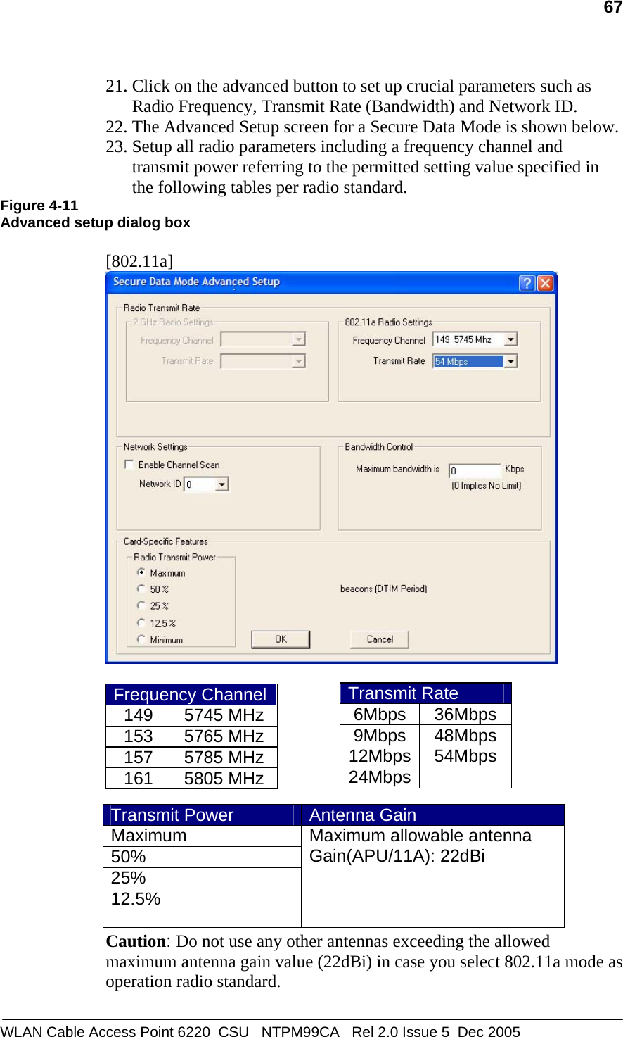   67  WLAN Cable Access Point 6220  CSU   NTPM99CA   Rel 2.0 Issue 5  Dec 2005 21. Click on the advanced button to set up crucial parameters such as Radio Frequency, Transmit Rate (Bandwidth) and Network ID. 22. The Advanced Setup screen for a Secure Data Mode is shown below.  23. Setup all radio parameters including a frequency channel and transmit power referring to the permitted setting value specified in the following tables per radio standard.  Figure 4-11 Advanced setup dialog box  [802.11a]   Frequency Channel149 5745 MHz153 5765 MHz157 5785 MHz161 5805 MHz       Caution: Do not use any other antennas exceeding the allowed maximum antenna gain value (22dBi) in case you select 802.11a mode as operation radio standard.  Transmit Rate 6Mbps 36Mbps 9Mbps 48Mbps 12Mbps 54Mbps 24Mbps  Transmit Power  Antenna Gain Maximum 50% 25% 12.5% Maximum allowable antenna  Gain(APU/11A): 22dBi    