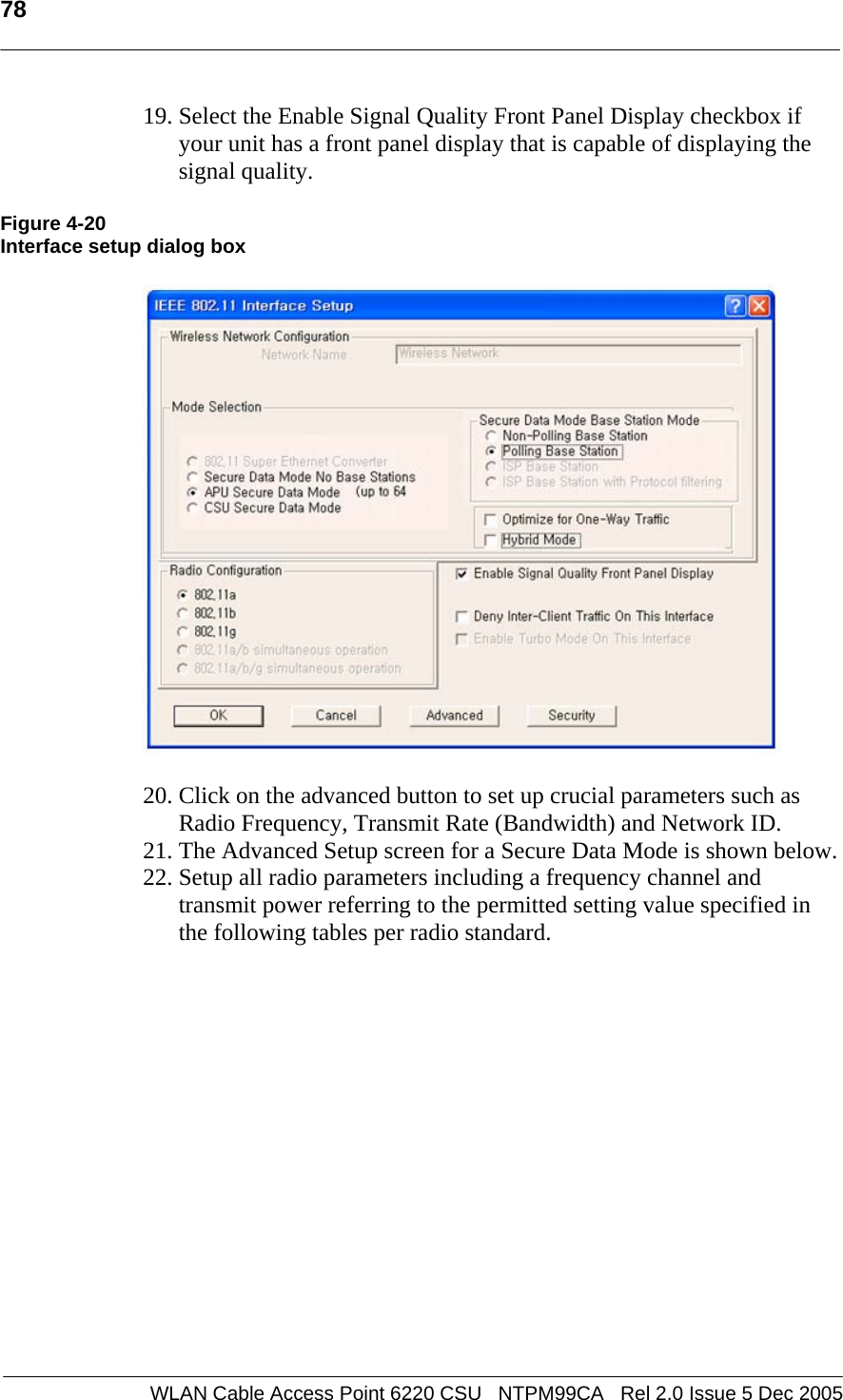   78  WLAN Cable Access Point 6220 CSU   NTPM99CA   Rel 2.0 Issue 5 Dec 2005 19. Select the Enable Signal Quality Front Panel Display checkbox if your unit has a front panel display that is capable of displaying the signal quality.  Figure 4-20 Interface setup dialog box    20. Click on the advanced button to set up crucial parameters such as Radio Frequency, Transmit Rate (Bandwidth) and Network ID. 21. The Advanced Setup screen for a Secure Data Mode is shown below.  22. Setup all radio parameters including a frequency channel and transmit power referring to the permitted setting value specified in the following tables per radio standard.   