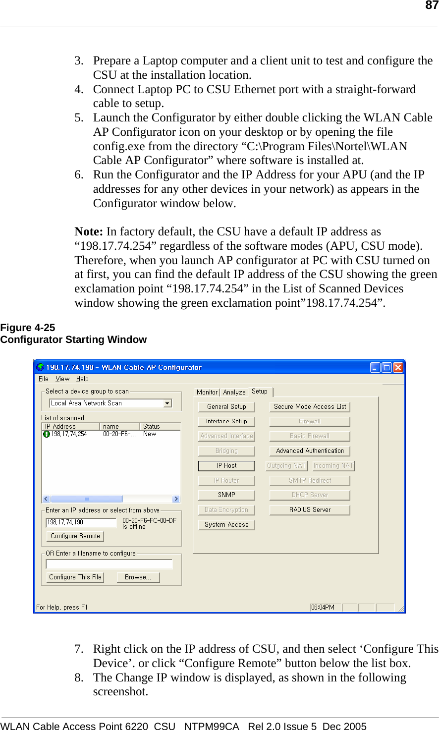   87  WLAN Cable Access Point 6220  CSU   NTPM99CA   Rel 2.0 Issue 5  Dec 2005 3. Prepare a Laptop computer and a client unit to test and configure the CSU at the installation location.  4. Connect Laptop PC to CSU Ethernet port with a straight-forward cable to setup. 5. Launch the Configurator by either double clicking the WLAN Cable AP Configurator icon on your desktop or by opening the file config.exe from the directory “C:\Program Files\Nortel\WLAN Cable AP Configurator” where software is installed at.  6. Run the Configurator and the IP Address for your APU (and the IP addresses for any other devices in your network) as appears in the Configurator window below.  Note: In factory default, the CSU have a default IP address as “198.17.74.254” regardless of the software modes (APU, CSU mode).   Therefore, when you launch AP configurator at PC with CSU turned on at first, you can find the default IP address of the CSU showing the green exclamation point “198.17.74.254” in the List of Scanned Devices window showing the green exclamation point”198.17.74.254”.  Figure 4-25 Configurator Starting Window      7. Right click on the IP address of CSU, and then select ‘Configure This Device’. or click “Configure Remote” button below the list box.  8. The Change IP window is displayed, as shown in the following screenshot.  