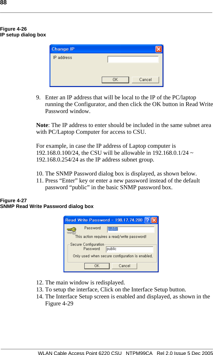   88  WLAN Cable Access Point 6220 CSU   NTPM99CA   Rel 2.0 Issue 5 Dec 2005 Figure 4-26 IP setup dialog box    9. Enter an IP address that will be local to the IP of the PC/laptop running the Configurator, and then click the OK button in Read Write Password window.    Note: The IP address to enter should be included in the same subnet area with PC/Laptop Computer for access to CSU.   For example, in case the IP address of Laptop computer is 192.168.0.100/24, the CSU will be allowable in 192.168.0.1/24 ~ 192.168.0.254/24 as the IP address subnet group.  10. The SNMP Password dialog box is displayed, as shown below. 11. Press “Enter” key or enter a new password instead of the default password “public” in the basic SNMP password box.   Figure 4-27 SNMP Read Write Password dialog box    12. The main window is redisplayed.  13. To setup the interface, Click on the Interface Setup button.  14. The Interface Setup screen is enabled and displayed, as shown in the Figure 4-29  