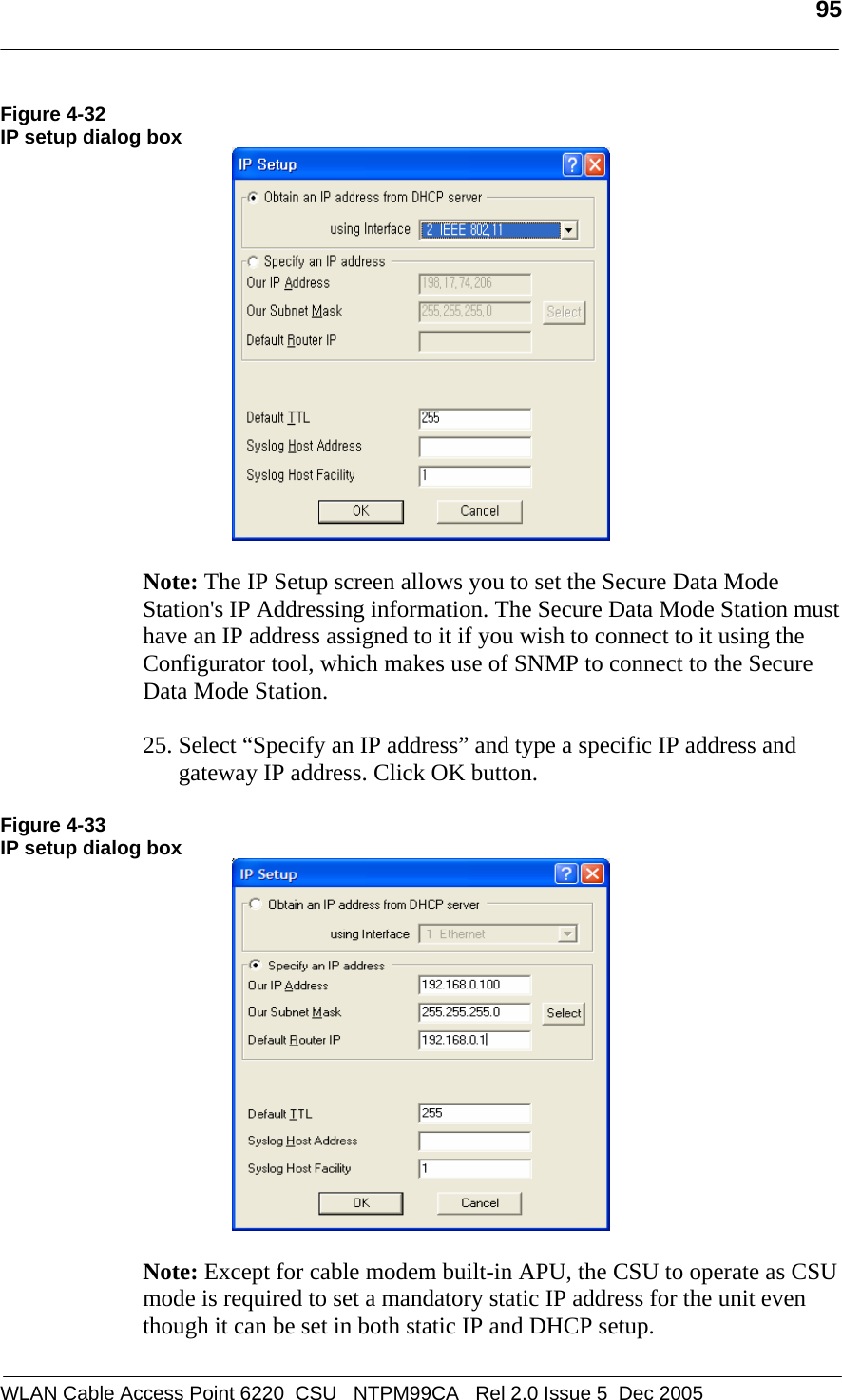   95  WLAN Cable Access Point 6220  CSU   NTPM99CA   Rel 2.0 Issue 5  Dec 2005 Figure 4-32 IP setup dialog box   Note: The IP Setup screen allows you to set the Secure Data Mode Station&apos;s IP Addressing information. The Secure Data Mode Station must have an IP address assigned to it if you wish to connect to it using the Configurator tool, which makes use of SNMP to connect to the Secure Data Mode Station.  25. Select “Specify an IP address” and type a specific IP address and gateway IP address. Click OK button.   Figure 4-33 IP setup dialog box   Note: Except for cable modem built-in APU, the CSU to operate as CSU mode is required to set a mandatory static IP address for the unit even though it can be set in both static IP and DHCP setup.  