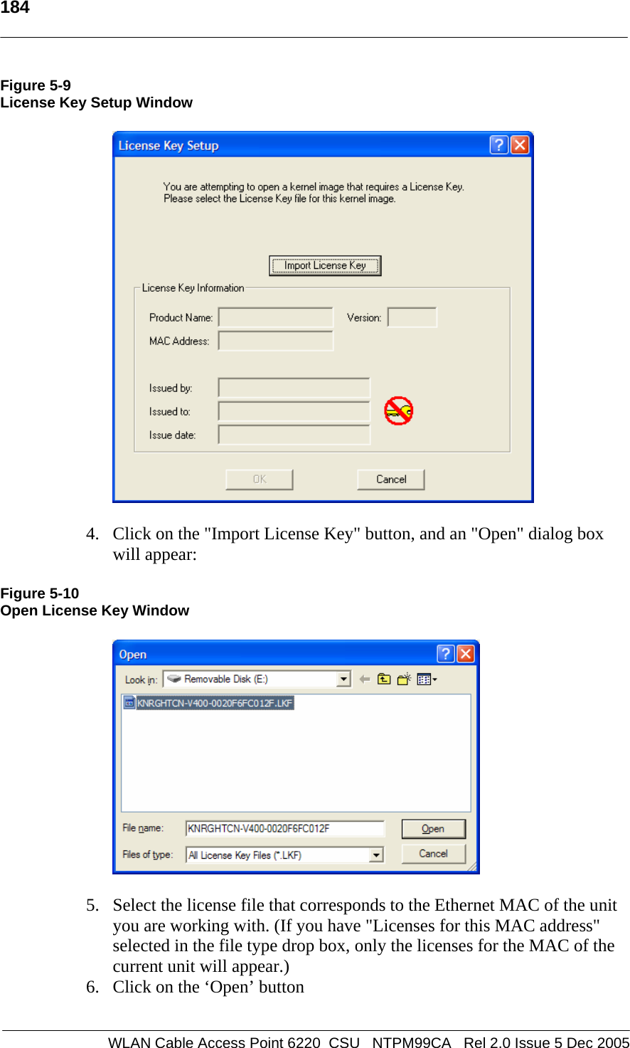   184    WLAN Cable Access Point 6220  CSU   NTPM99CA   Rel 2.0 Issue 5 Dec 2005 Figure 5-9 License Key Setup Window   4. Click on the &quot;Import License Key&quot; button, and an &quot;Open&quot; dialog box will appear: Figure 5-10 Open License Key Window  5. Select the license file that corresponds to the Ethernet MAC of the unit you are working with. (If you have &quot;Licenses for this MAC address&quot; selected in the file type drop box, only the licenses for the MAC of the current unit will appear.) 6. Click on the ‘Open’ button 