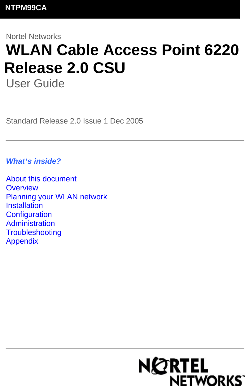        Nortel Networks  WLAN Cable Access Point 6220      Release 2.0 CSU  User Guide    Standard Release 2.0 Issue 1 Dec 2005                                                                                                                    What’s inside?  About this document Overview Planning your WLAN network Installation Configuration Administration Troubleshooting Appendix                 NTPM99CA 