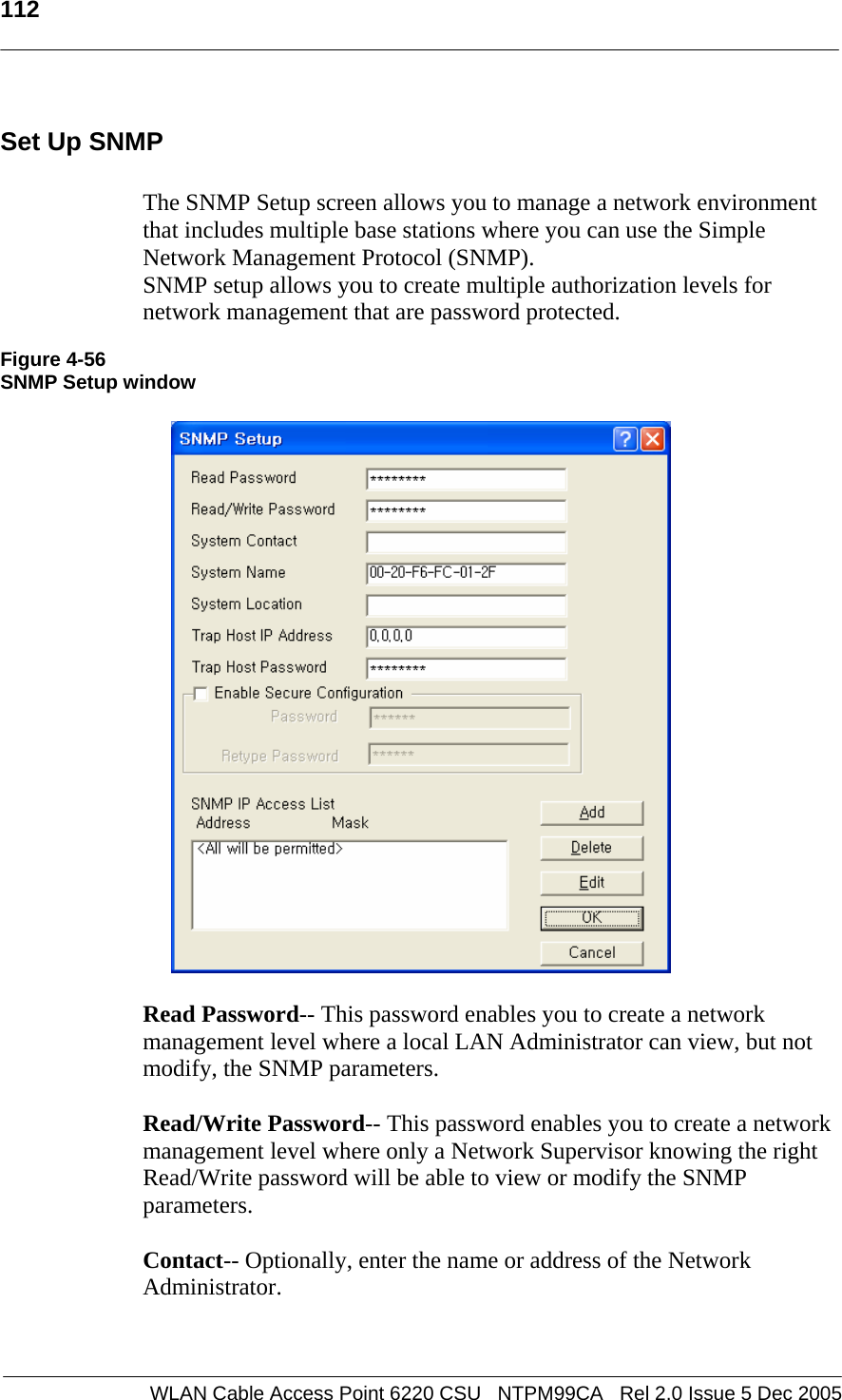   112  WLAN Cable Access Point 6220 CSU   NTPM99CA   Rel 2.0 Issue 5 Dec 2005 Set Up SNMP  The SNMP Setup screen allows you to manage a network environment that includes multiple base stations where you can use the Simple Network Management Protocol (SNMP).  SNMP setup allows you to create multiple authorization levels for network management that are password protected.  Figure 4-56 SNMP Setup window    Read Password-- This password enables you to create a network management level where a local LAN Administrator can view, but not modify, the SNMP parameters.  Read/Write Password-- This password enables you to create a network management level where only a Network Supervisor knowing the right Read/Write password will be able to view or modify the SNMP parameters.  Contact-- Optionally, enter the name or address of the Network Administrator.   