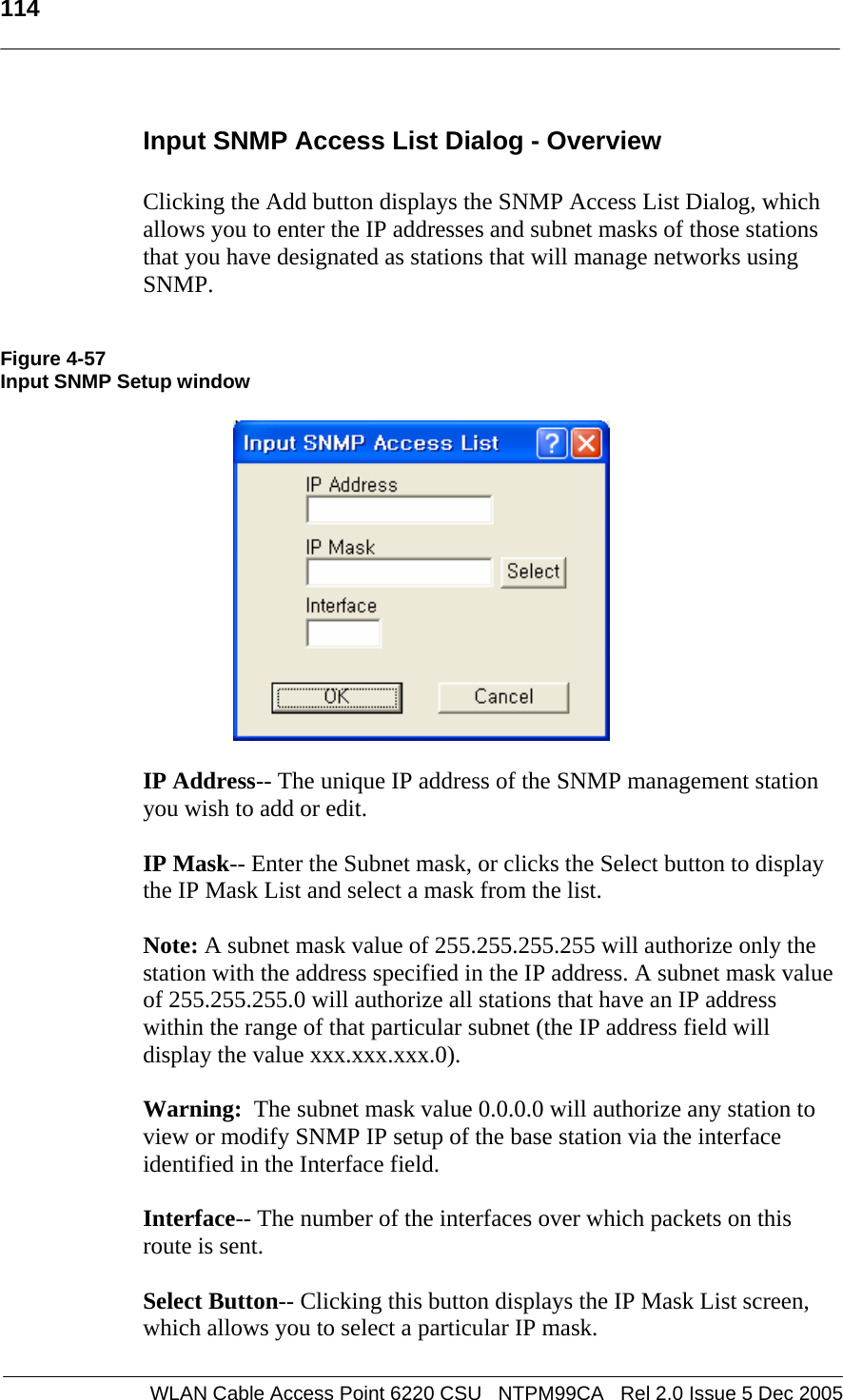   114  WLAN Cable Access Point 6220 CSU   NTPM99CA   Rel 2.0 Issue 5 Dec 2005 Input SNMP Access List Dialog - Overview  Clicking the Add button displays the SNMP Access List Dialog, which allows you to enter the IP addresses and subnet masks of those stations that you have designated as stations that will manage networks using SNMP.   Figure 4-57 Input SNMP Setup window    IP Address-- The unique IP address of the SNMP management station you wish to add or edit.  IP Mask-- Enter the Subnet mask, or clicks the Select button to display the IP Mask List and select a mask from the list.  Note: A subnet mask value of 255.255.255.255 will authorize only the station with the address specified in the IP address. A subnet mask value of 255.255.255.0 will authorize all stations that have an IP address within the range of that particular subnet (the IP address field will display the value xxx.xxx.xxx.0).   Warning:  The subnet mask value 0.0.0.0 will authorize any station to view or modify SNMP IP setup of the base station via the interface identified in the Interface field.  Interface-- The number of the interfaces over which packets on this route is sent.  Select Button-- Clicking this button displays the IP Mask List screen, which allows you to select a particular IP mask. 