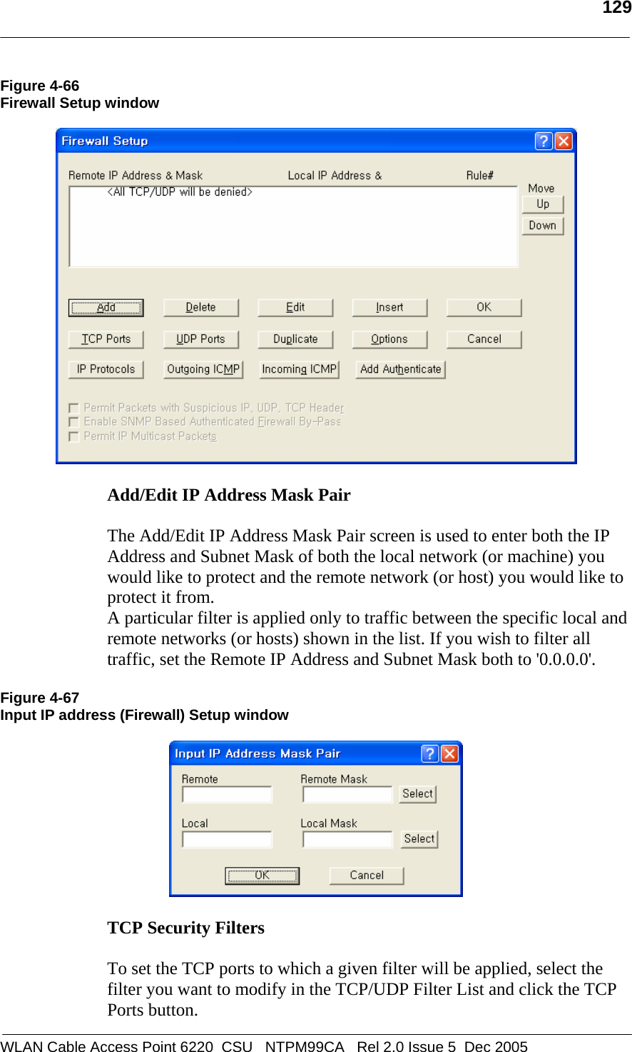   129  WLAN Cable Access Point 6220  CSU   NTPM99CA   Rel 2.0 Issue 5  Dec 2005 Figure 4-66 Firewall Setup window    Add/Edit IP Address Mask Pair   The Add/Edit IP Address Mask Pair screen is used to enter both the IP Address and Subnet Mask of both the local network (or machine) you would like to protect and the remote network (or host) you would like to protect it from. A particular filter is applied only to traffic between the specific local and remote networks (or hosts) shown in the list. If you wish to filter all traffic, set the Remote IP Address and Subnet Mask both to &apos;0.0.0.0&apos;.  Figure 4-67 Input IP address (Firewall) Setup window    TCP Security Filters   To set the TCP ports to which a given filter will be applied, select the filter you want to modify in the TCP/UDP Filter List and click the TCP Ports button. 