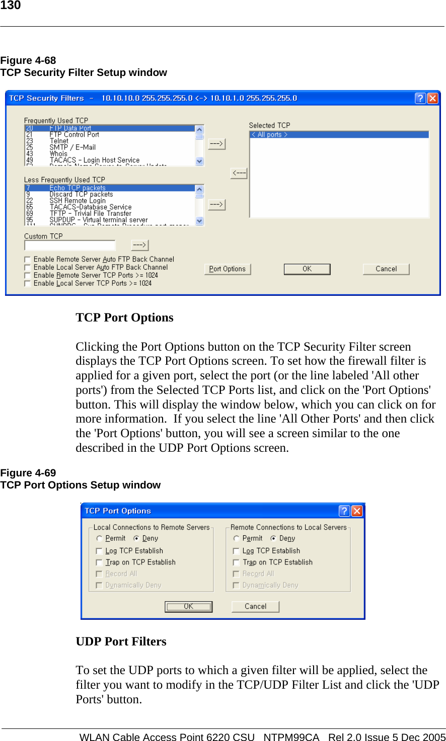   130  WLAN Cable Access Point 6220 CSU   NTPM99CA   Rel 2.0 Issue 5 Dec 2005 Figure 4-68 TCP Security Filter Setup window    TCP Port Options   Clicking the Port Options button on the TCP Security Filter screen displays the TCP Port Options screen. To set how the firewall filter is applied for a given port, select the port (or the line labeled &apos;All other ports&apos;) from the Selected TCP Ports list, and click on the &apos;Port Options&apos; button. This will display the window below, which you can click on for more information.  If you select the line &apos;All Other Ports&apos; and then click the &apos;Port Options&apos; button, you will see a screen similar to the one described in the UDP Port Options screen.  Figure 4-69 TCP Port Options Setup window    UDP Port Filters   To set the UDP ports to which a given filter will be applied, select the filter you want to modify in the TCP/UDP Filter List and click the &apos;UDP Ports&apos; button.   