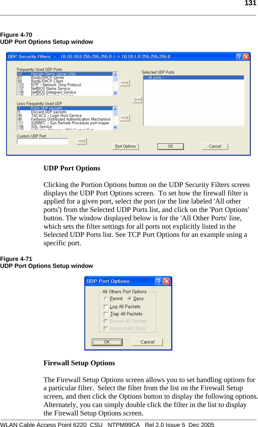   131  WLAN Cable Access Point 6220  CSU   NTPM99CA   Rel 2.0 Issue 5  Dec 2005 Figure 4-70 UDP Port Options Setup window    UDP Port Options   Clicking the Portion Options button on the UDP Security Filters screen displays the UDP Port Options screen.  To set how the firewall filter is applied for a given port, select the port (or the line labeled &apos;All other ports&apos;) from the Selected UDP Ports list, and click on the &apos;Port Options&apos; button. The window displayed below is for the &apos;All Other Ports&apos; line, which sets the filter settings for all ports not explicitly listed in the Selected UDP Ports list. See TCP Port Options for an example using a specific port.  Figure 4-71 UDP Port Options Setup window    Firewall Setup Options   The Firewall Setup Options screen allows you to set handling options for a particular filter.  Select the filter from the list on the Firewall Setup screen, and then click the Options button to display the following options. Alternately, you can simply double click the filter in the list to display the Firewall Setup Options screen. 