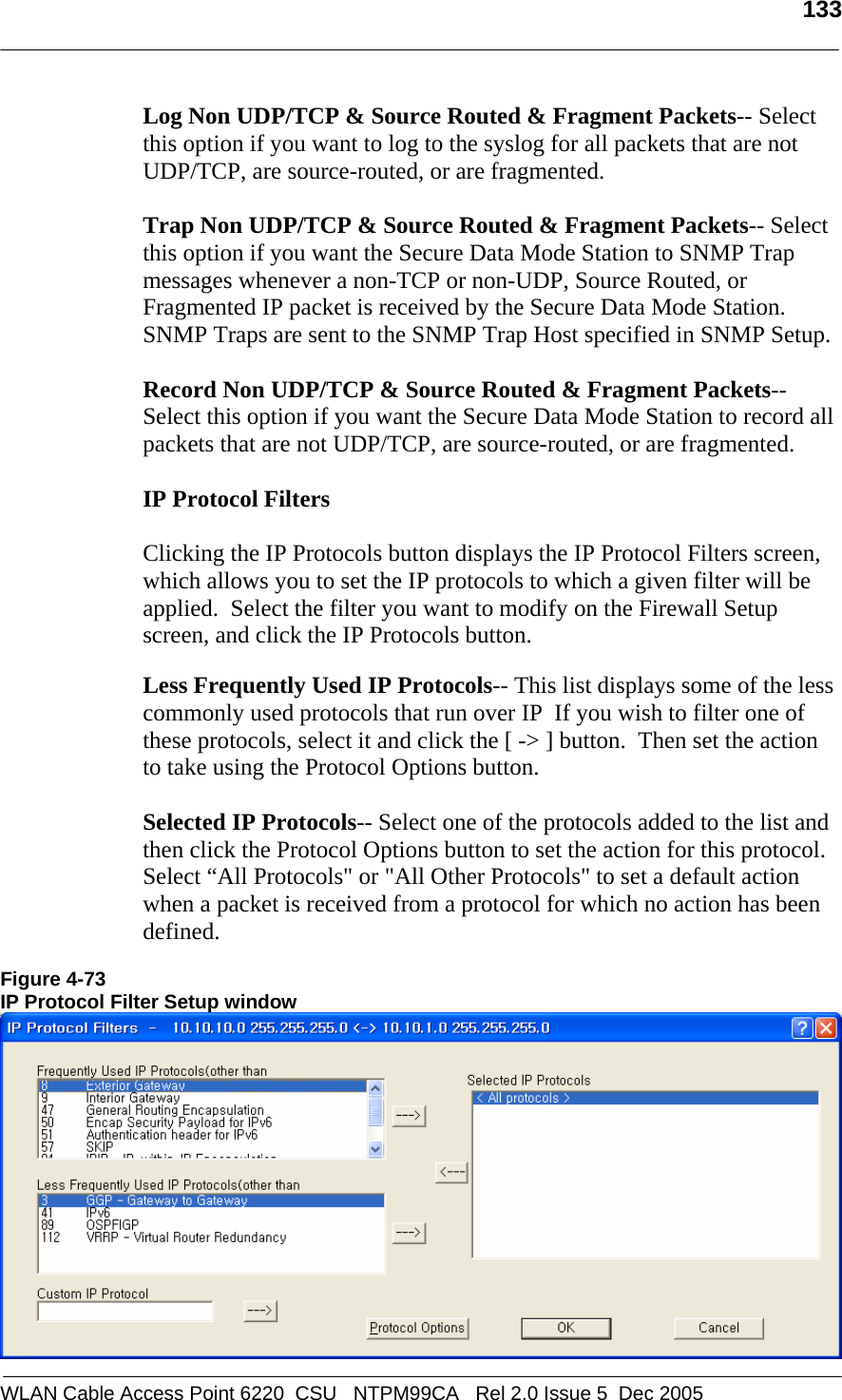  133  WLAN Cable Access Point 6220  CSU   NTPM99CA   Rel 2.0 Issue 5  Dec 2005 Log Non UDP/TCP &amp; Source Routed &amp; Fragment Packets-- Select this option if you want to log to the syslog for all packets that are not UDP/TCP, are source-routed, or are fragmented.  Trap Non UDP/TCP &amp; Source Routed &amp; Fragment Packets-- Select this option if you want the Secure Data Mode Station to SNMP Trap messages whenever a non-TCP or non-UDP, Source Routed, or Fragmented IP packet is received by the Secure Data Mode Station. SNMP Traps are sent to the SNMP Trap Host specified in SNMP Setup.  Record Non UDP/TCP &amp; Source Routed &amp; Fragment Packets-- Select this option if you want the Secure Data Mode Station to record all packets that are not UDP/TCP, are source-routed, or are fragmented.  IP Protocol Filters   Clicking the IP Protocols button displays the IP Protocol Filters screen, which allows you to set the IP protocols to which a given filter will be applied.  Select the filter you want to modify on the Firewall Setup screen, and click the IP Protocols button.  Less Frequently Used IP Protocols-- This list displays some of the less commonly used protocols that run over IP  If you wish to filter one of these protocols, select it and click the [ -&gt; ] button.  Then set the action to take using the Protocol Options button.  Selected IP Protocols-- Select one of the protocols added to the list and then click the Protocol Options button to set the action for this protocol.  Select “All Protocols&quot; or &quot;All Other Protocols&quot; to set a default action when a packet is received from a protocol for which no action has been defined.    Figure 4-73 IP Protocol Filter Setup window  