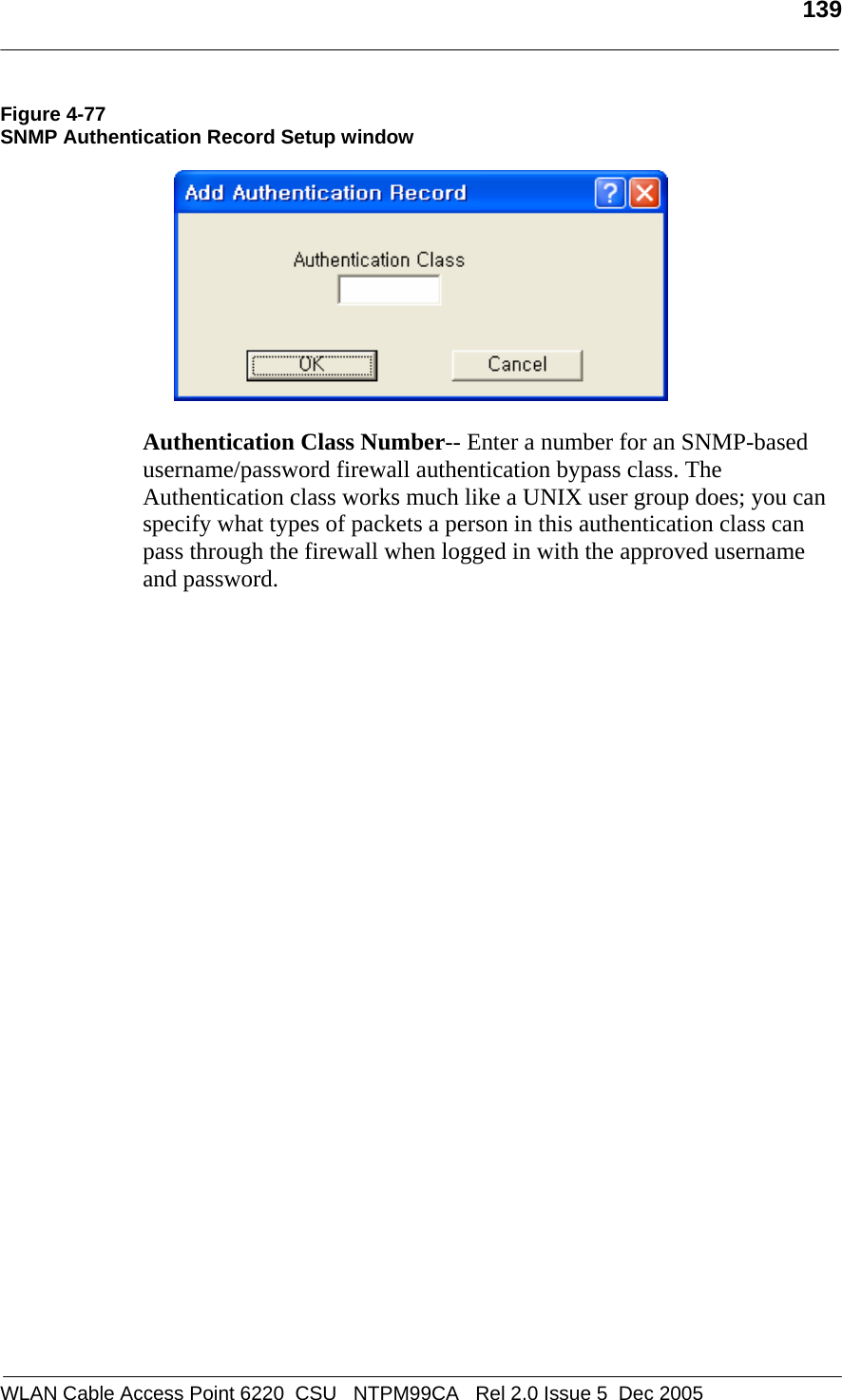   139  WLAN Cable Access Point 6220  CSU   NTPM99CA   Rel 2.0 Issue 5  Dec 2005 Figure 4-77 SNMP Authentication Record Setup window    Authentication Class Number-- Enter a number for an SNMP-based username/password firewall authentication bypass class. The Authentication class works much like a UNIX user group does; you can specify what types of packets a person in this authentication class can pass through the firewall when logged in with the approved username and password.    