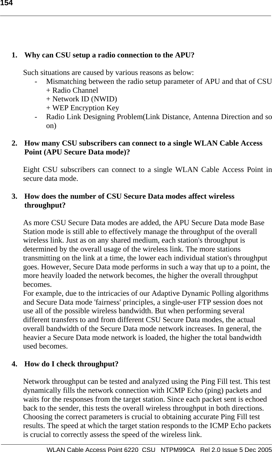   154   WLAN Cable Access Point 6220  CSU   NTPM99CA   Rel 2.0 Issue 5 Dec 2005   1. Why can CSU setup a radio connection to the APU?   Such situations are caused by various reasons as below: - Mismatching between the radio setup parameter of APU and that of CSU + Radio Channel  + Network ID (NWID) + WEP Encryption Key - Radio Link Designing Problem(Link Distance, Antenna Direction and so on)  2. How many CSU subscribers can connect to a single WLAN Cable Access Point (APU Secure Data mode)?  Eight CSU subscribers can connect to a single WLAN Cable Access Point in secure data mode.  3. How does the number of CSU Secure Data modes affect wireless throughput?  As more CSU Secure Data modes are added, the APU Secure Data mode Base Station mode is still able to effectively manage the throughput of the overall wireless link. Just as on any shared medium, each station&apos;s throughput is determined by the overall usage of the wireless link. The more stations transmitting on the link at a time, the lower each individual station&apos;s throughput goes. However, Secure Data mode performs in such a way that up to a point, the more heavily loaded the network becomes, the higher the overall throughput becomes.  For example, due to the intricacies of our Adaptive Dynamic Polling algorithms and Secure Data mode &apos;fairness&apos; principles, a single-user FTP session does not use all of the possible wireless bandwidth. But when performing several different transfers to and from different CSU Secure Data modes, the actual overall bandwidth of the Secure Data mode network increases. In general, the heavier a Secure Data mode network is loaded, the higher the total bandwidth used becomes.  4. How do I check throughput?  Network throughput can be tested and analyzed using the Ping Fill test. This test dynamically fills the network connection with ICMP Echo (ping) packets and waits for the responses from the target station. Since each packet sent is echoed back to the sender, this tests the overall wireless throughput in both directions. Choosing the correct parameters is crucial to obtaining accurate Ping Fill test results. The speed at which the target station responds to the ICMP Echo packets is crucial to correctly assess the speed of the wireless link.  