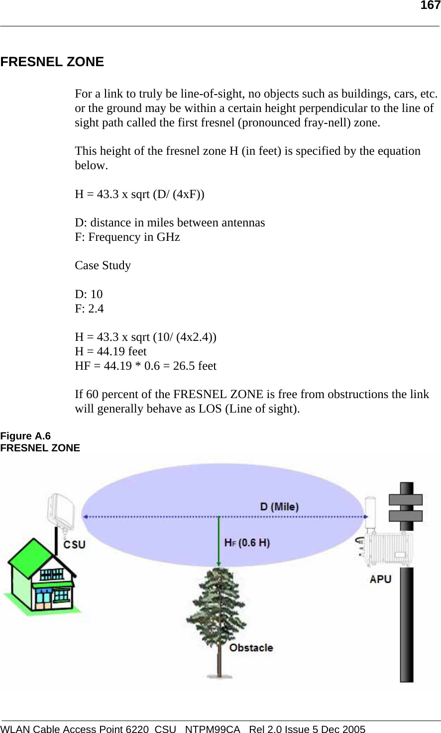   167  WLAN Cable Access Point 6220  CSU   NTPM99CA   Rel 2.0 Issue 5 Dec 2005 FRESNEL ZONE  For a link to truly be line-of-sight, no objects such as buildings, cars, etc. or the ground may be within a certain height perpendicular to the line of sight path called the first fresnel (pronounced fray-nell) zone.   This height of the fresnel zone H (in feet) is specified by the equation below.  H = 43.3 x sqrt (D/ (4xF))  D: distance in miles between antennas F: Frequency in GHz  Case Study  D: 10 F: 2.4  H = 43.3 x sqrt (10/ (4x2.4)) H = 44.19 feet HF = 44.19 * 0.6 = 26.5 feet  If 60 percent of the FRESNEL ZONE is free from obstructions the link will generally behave as LOS (Line of sight).  Figure A.6 FRESNEL ZONE  