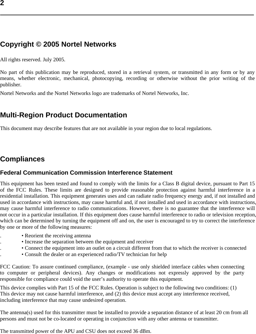   2     Copyright © 2005 Nortel Networks  All rights reserved. July 2005.  No part of this publication may be reproduced, stored in a retrieval system, or transmitted in any form or by any means, whether electronic, mechanical, photocopying, recording or otherwise without the prior writing of the publisher.  Nortel Networks and the Nortel Networks logo are trademarks of Nortel Networks, Inc.   Multi-Region Product Documentation  This document may describe features that are not available in your region due to local regulations.    Compliances  Federal Communication Commission Interference Statement  This equipment has been tested and found to comply with the limits for a Class B digital device, pursuant to Part 15 of the FCC Rules. These limits are designed to provide reasonable protection against harmful interference in a residential installation. This equipment generates uses and can radiate radio frequency energy and, if not installed and used in accordance with instructions, may cause harmful and, if not installed and used in accordance with instructions, may cause harmful interference to radio communications. However, there is no guarantee that the interference will not occur in a particular installation. If this equipment does cause harmful interference to radio or television reception, which can be determined by turning the equipment off and on, the user is encouraged to try to correct the interference by one or more of the following measures:  . • Reorient the receiving antenna  . • Increase the separation between the equipment and receiver  . • Connect the equipment into an outlet on a circuit different from that to which the receiver is connected  . • Consult the dealer or an experienced radio/TV technician for help   FCC Caution: To assure continued compliance, (example - use only shielded interface cables when connecting to computer or peripheral devices). Any changes or modifications not expressly approved by the party responsible for compliance could void the user’s authority to operate this equipment.  This device complies with Part 15 of the FCC Rules. Operation is subject to the following two conditions: (1) This device may not cause harmful interference, and (2) this device must accept any interference received, including interference that may cause undesired operation. The antenna(s) used for this transmitter must be installed to provide a separation distance of at least 20 cm from all persons and must not be co-located or operating in conjunction with any other antenna or transmitter.  The transmitted power of the APU and CSU does not exceed 36 dBm. 
