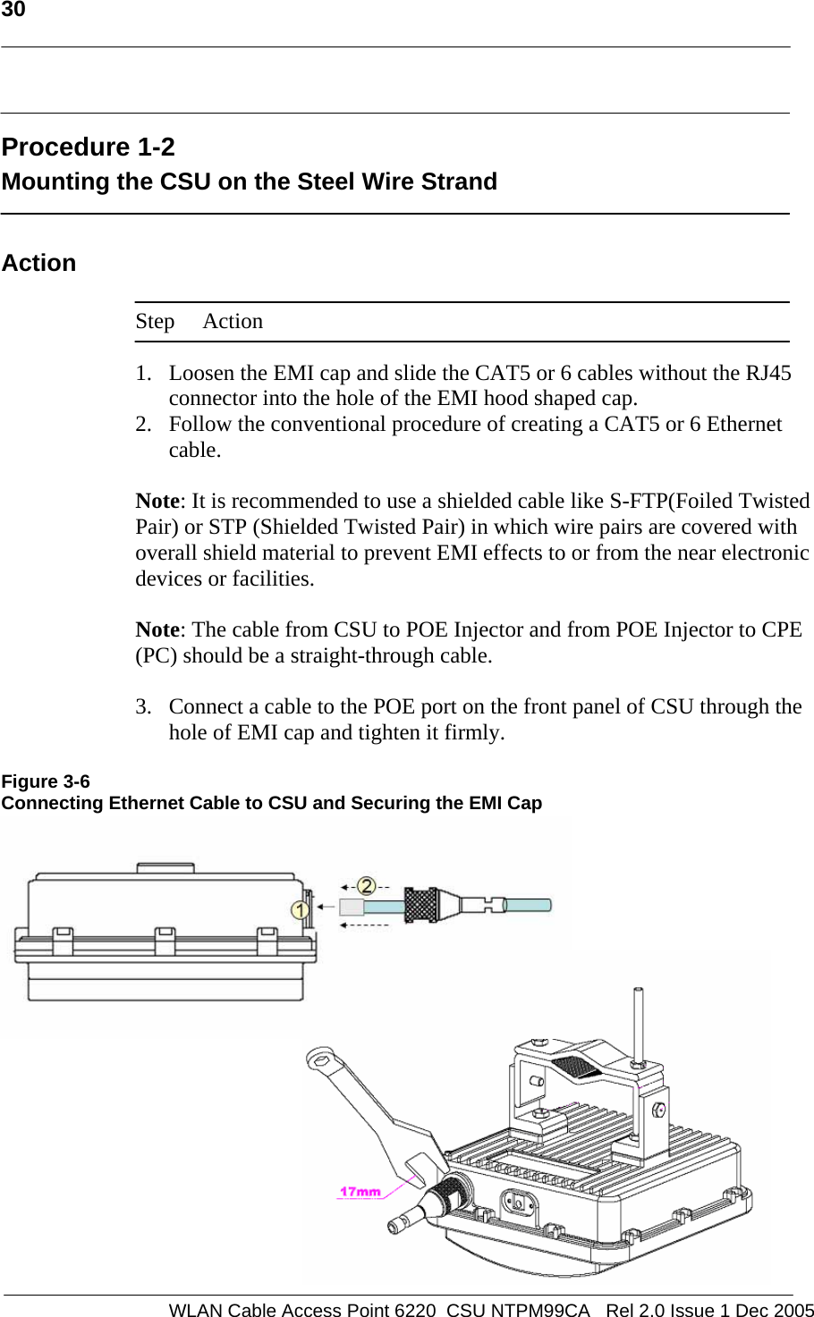   30    WLAN Cable Access Point 6220  CSU NTPM99CA   Rel 2.0 Issue 1 Dec 2005  Procedure 1-2 Mounting the CSU on the Steel Wire Strand  Action  Step Action  1. Loosen the EMI cap and slide the CAT5 or 6 cables without the RJ45 connector into the hole of the EMI hood shaped cap. 2. Follow the conventional procedure of creating a CAT5 or 6 Ethernet cable.  Note: It is recommended to use a shielded cable like S-FTP(Foiled Twisted Pair) or STP (Shielded Twisted Pair) in which wire pairs are covered with overall shield material to prevent EMI effects to or from the near electronic devices or facilities.    Note: The cable from CSU to POE Injector and from POE Injector to CPE (PC) should be a straight-through cable.   3. Connect a cable to the POE port on the front panel of CSU through the hole of EMI cap and tighten it firmly.  Figure 3-6 Connecting Ethernet Cable to CSU and Securing the EMI Cap           
