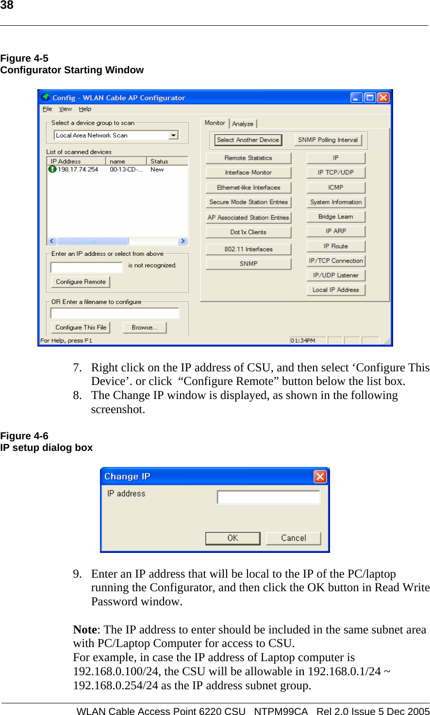   38  WLAN Cable Access Point 6220 CSU   NTPM99CA   Rel 2.0 Issue 5 Dec 2005 Figure 4-5 Configurator Starting Window     7. Right click on the IP address of CSU, and then select ‘Configure This Device’. or click  “Configure Remote” button below the list box.  8. The Change IP window is displayed, as shown in the following screenshot.  Figure 4-6 IP setup dialog box    9. Enter an IP address that will be local to the IP of the PC/laptop running the Configurator, and then click the OK button in Read Write Password window.    Note: The IP address to enter should be included in the same subnet area with PC/Laptop Computer for access to CSU.  For example, in case the IP address of Laptop computer is 192.168.0.100/24, the CSU will be allowable in 192.168.0.1/24 ~ 192.168.0.254/24 as the IP address subnet group. 