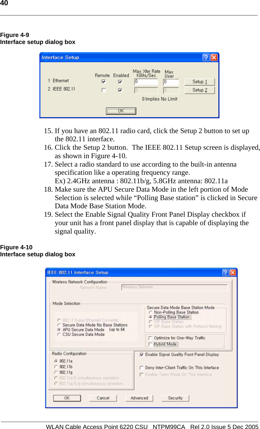   40  WLAN Cable Access Point 6220 CSU   NTPM99CA   Rel 2.0 Issue 5 Dec 2005 Figure 4-9 Interface setup dialog box    15. If you have an 802.11 radio card, click the Setup 2 button to set up the 802.11 interface. 16. Click the Setup 2 button.  The IEEE 802.11 Setup screen is displayed, as shown in Figure 4-10.  17. Select a radio standard to use according to the built-in antenna specification like a operating frequency range.  Ex) 2.4GHz antenna : 802.11b/g, 5.8GHz antenna: 802.11a  18. Make sure the APU Secure Data Mode in the left portion of Mode Selection is selected while “Polling Base station” is clicked in Secure Data Mode Base Station Mode. 19. Select the Enable Signal Quality Front Panel Display checkbox if your unit has a front panel display that is capable of displaying the signal quality.  Figure 4-10 Interface setup dialog box    