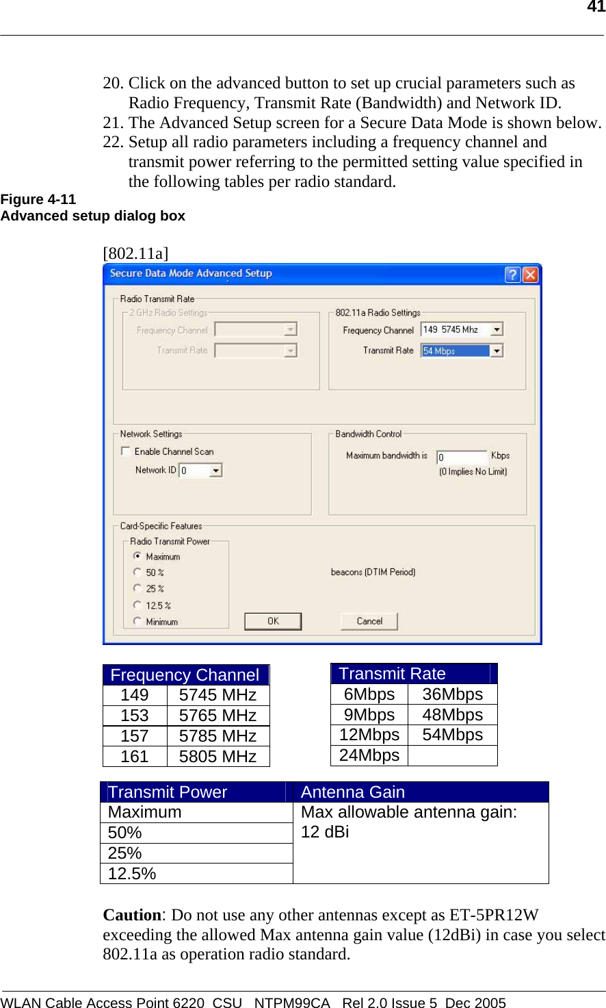   41  WLAN Cable Access Point 6220  CSU   NTPM99CA   Rel 2.0 Issue 5  Dec 2005 20. Click on the advanced button to set up crucial parameters such as Radio Frequency, Transmit Rate (Bandwidth) and Network ID. 21. The Advanced Setup screen for a Secure Data Mode is shown below.  22. Setup all radio parameters including a frequency channel and transmit power referring to the permitted setting value specified in the following tables per radio standard.  Figure 4-11 Advanced setup dialog box  [802.11a]   Frequency Channel149 5745 MHz153 5765 MHz157 5785 MHz161 5805 MHz       Caution: Do not use any other antennas except as ET-5PR12W exceeding the allowed Max antenna gain value (12dBi) in case you select 802.11a as operation radio standard.   Transmit Rate 6Mbps 36Mbps 9Mbps 48Mbps 12Mbps 54Mbps 24Mbps  Transmit Power  Antenna Gain Maximum 50% 25% 12.5% Max allowable antenna gain:  12 dBi    