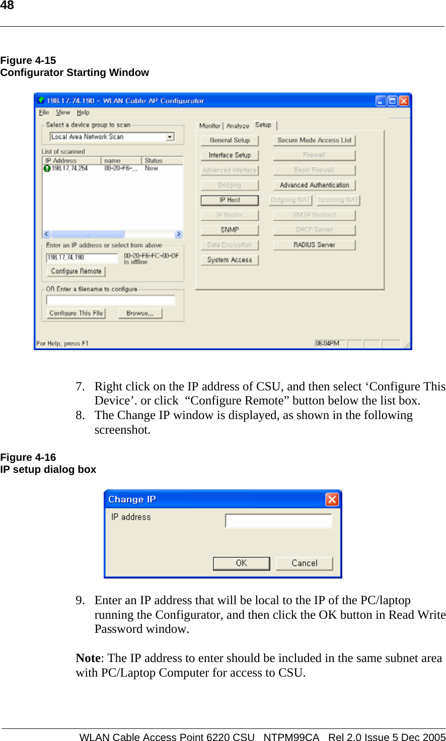   48  WLAN Cable Access Point 6220 CSU   NTPM99CA   Rel 2.0 Issue 5 Dec 2005 Figure 4-15 Configurator Starting Window      7. Right click on the IP address of CSU, and then select ‘Configure This Device’. or click  “Configure Remote” button below the list box.  8. The Change IP window is displayed, as shown in the following screenshot.  Figure 4-16 IP setup dialog box    9. Enter an IP address that will be local to the IP of the PC/laptop running the Configurator, and then click the OK button in Read Write Password window.    Note: The IP address to enter should be included in the same subnet area with PC/Laptop Computer for access to CSU.   