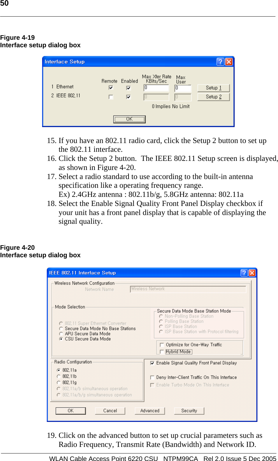   50  WLAN Cable Access Point 6220 CSU   NTPM99CA   Rel 2.0 Issue 5 Dec 2005 Figure 4-19 Interface setup dialog box    15. If you have an 802.11 radio card, click the Setup 2 button to set up the 802.11 interface. 16. Click the Setup 2 button.  The IEEE 802.11 Setup screen is displayed, as shown in Figure 4-20. 17. Select a radio standard to use according to the built-in antenna specification like a operating frequency range.  Ex) 2.4GHz antenna : 802.11b/g, 5.8GHz antenna: 802.11a  18. Select the Enable Signal Quality Front Panel Display checkbox if your unit has a front panel display that is capable of displaying the signal quality.   Figure 4-20 Interface setup dialog box    19. Click on the advanced button to set up crucial parameters such as Radio Frequency, Transmit Rate (Bandwidth) and Network ID. 