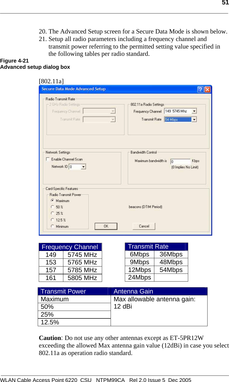   51  WLAN Cable Access Point 6220  CSU   NTPM99CA   Rel 2.0 Issue 5  Dec 2005 20. The Advanced Setup screen for a Secure Data Mode is shown below. 21. Setup all radio parameters including a frequency channel and transmit power referring to the permitted setting value specified in the following tables per radio standard.  Figure 4-21 Advanced setup dialog box  [802.11a]   Frequency Channel149 5745 MHz153 5765 MHz157 5785 MHz161 5805 MHz       Caution: Do not use any other antennas except as ET-5PR12W exceeding the allowed Max antenna gain value (12dBi) in case you select 802.11a as operation radio standard.  Transmit Rate 6Mbps 36Mbps 9Mbps 48Mbps 12Mbps 54Mbps 24Mbps  Transmit Power  Antenna Gain Maximum 50% 25% 12.5% Max allowable antenna gain:  12 dBi    