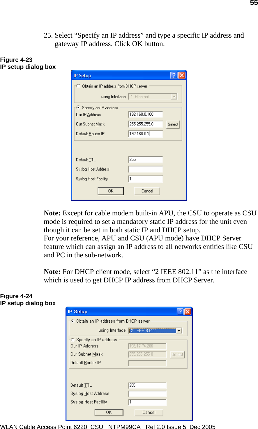   55  WLAN Cable Access Point 6220  CSU   NTPM99CA   Rel 2.0 Issue 5  Dec 2005 25. Select “Specify an IP address” and type a specific IP address and gateway IP address. Click OK button.   Figure 4-23 IP setup dialog box   Note: Except for cable modem built-in APU, the CSU to operate as CSU mode is required to set a mandatory static IP address for the unit even though it can be set in both static IP and DHCP setup.  For your reference, APU and CSU (APU mode) have DHCP Server feature which can assign an IP address to all networks entities like CSU and PC in the sub-network.   Note: For DHCP client mode, select “2 IEEE 802.11” as the interface which is used to get DHCP IP address from DHCP Server.   Figure 4-24 IP setup dialog box  