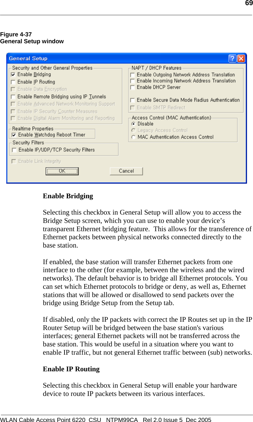   69  WLAN Cable Access Point 6220  CSU   NTPM99CA   Rel 2.0 Issue 5  Dec 2005 Figure 4-37 General Setup window    Enable Bridging  Selecting this checkbox in General Setup will allow you to access the Bridge Setup screen, which you can use to enable your device’s transparent Ethernet bridging feature.  This allows for the transference of Ethernet packets between physical networks connected directly to the base station.   If enabled, the base station will transfer Ethernet packets from one interface to the other (for example, between the wireless and the wired networks). The default behavior is to bridge all Ethernet protocols. You can set which Ethernet protocols to bridge or deny, as well as, Ethernet stations that will be allowed or disallowed to send packets over the bridge using Bridge Setup from the Setup tab.  If disabled, only the IP packets with correct the IP Routes set up in the IP Router Setup will be bridged between the base station&apos;s various interfaces; general Ethernet packets will not be transferred across the base station. This would be useful in a situation where you want to enable IP traffic, but not general Ethernet traffic between (sub) networks.  Enable IP Routing  Selecting this checkbox in General Setup will enable your hardware device to route IP packets between its various interfaces.  
