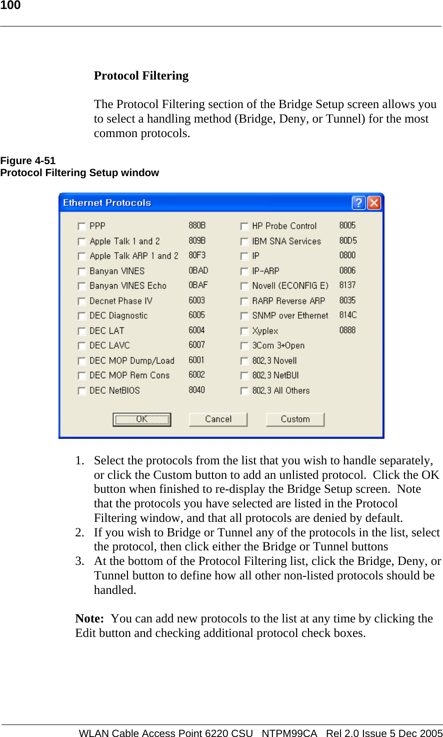   100  WLAN Cable Access Point 6220 CSU   NTPM99CA   Rel 2.0 Issue 5 Dec 2005  Protocol Filtering    The Protocol Filtering section of the Bridge Setup screen allows you to select a handling method (Bridge, Deny, or Tunnel) for the most common protocols.    Figure 4-51 Protocol Filtering Setup window    1. Select the protocols from the list that you wish to handle separately, or click the Custom button to add an unlisted protocol.  Click the OK button when finished to re-display the Bridge Setup screen.  Note that the protocols you have selected are listed in the Protocol Filtering window, and that all protocols are denied by default. 2. If you wish to Bridge or Tunnel any of the protocols in the list, select the protocol, then click either the Bridge or Tunnel buttons 3. At the bottom of the Protocol Filtering list, click the Bridge, Deny, or Tunnel button to define how all other non-listed protocols should be handled.  Note:  You can add new protocols to the list at any time by clicking the Edit button and checking additional protocol check boxes. 