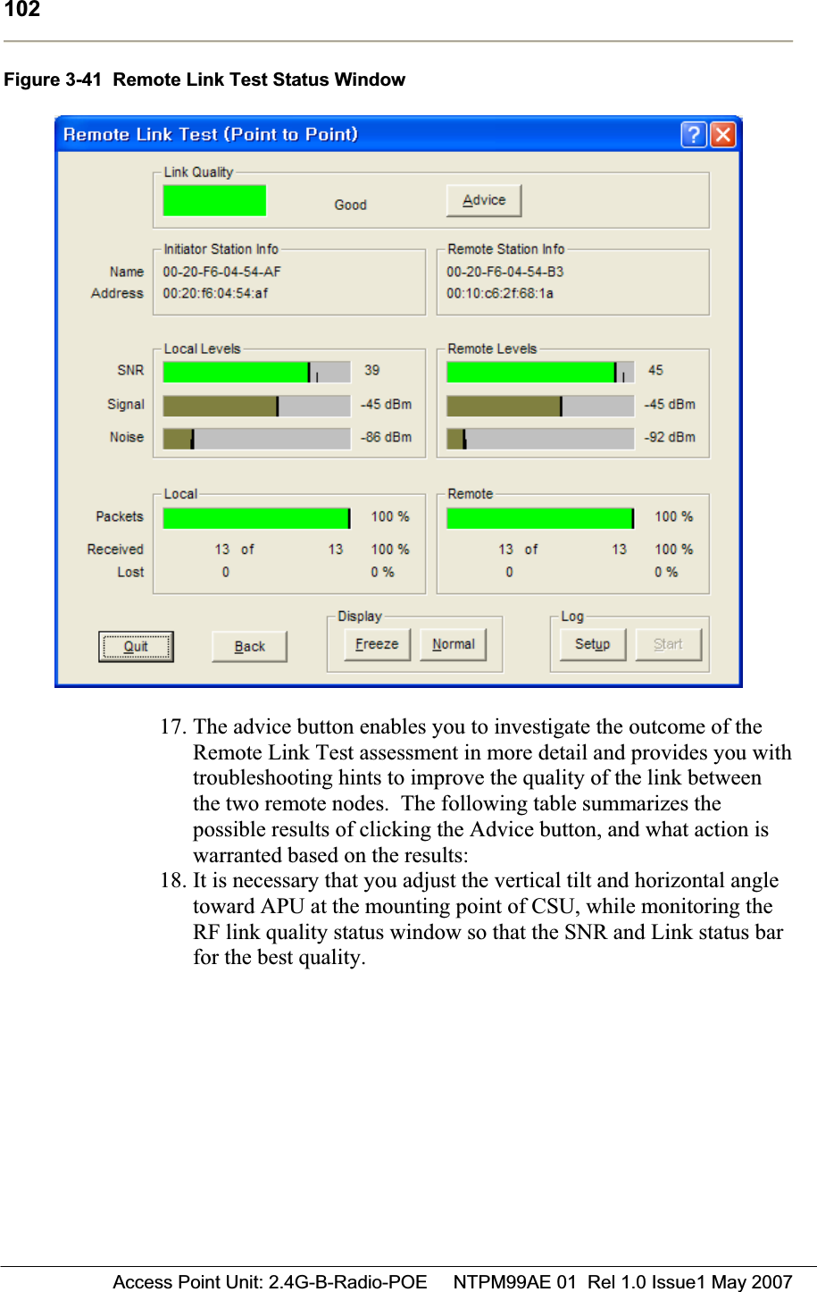 102 Access Point Unit: 2.4G-B-Radio-POE     NTPM99AE 01  Rel 1.0 Issue1 May 2007Figure 3-41  Remote Link Test Status Window 17. The advice button enables you to investigate the outcome of the Remote Link Test assessment in more detail and provides you with troubleshooting hints to improve the quality of the link between the two remote nodes.  The following table summarizes the possible results of clicking the Advice button, and what action is warranted based on the results: 18. It is necessary that you adjust the vertical tilt and horizontal angle toward APU at the mounting point of CSU, while monitoring the RF link quality status window so that the SNR and Link status bar for the best quality. 