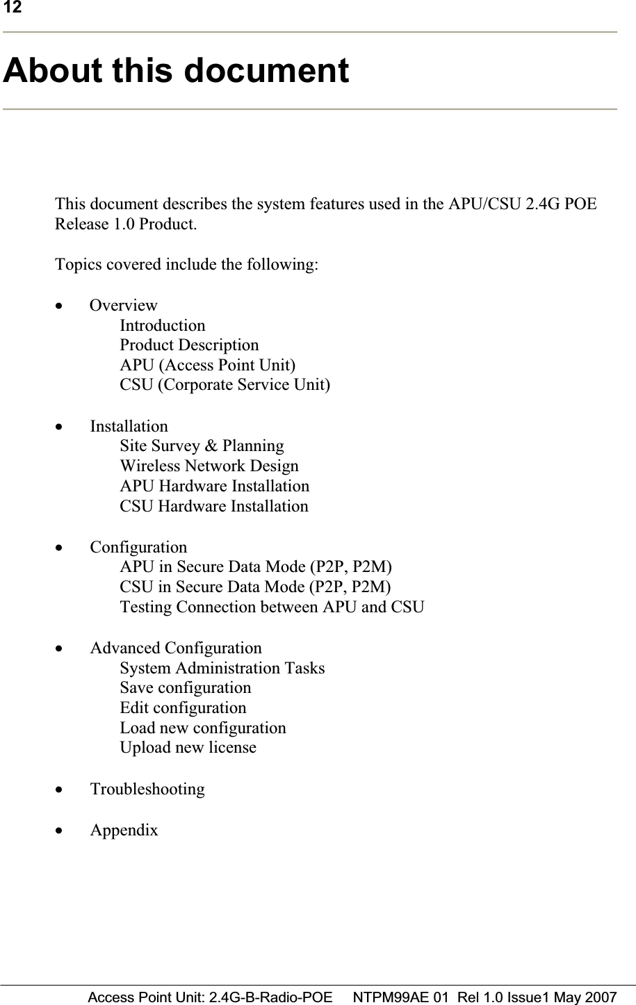 12 Access Point Unit: 2.4G-B-Radio-POE     NTPM99AE 01  Rel 1.0 Issue1 May 2007About this document This document describes the system features used in the APU/CSU 2.4G POE Release 1.0 Product. Topics covered include the following: x  Overview IntroductionProduct Description APU (Access Point Unit) CSU (Corporate Service Unit) xInstallation Site Survey &amp; Planning Wireless Network Design APU Hardware Installation CSU Hardware Installation xConfigurationAPU in Secure Data Mode (P2P, P2M) CSU in Secure Data Mode (P2P, P2M) Testing Connection between APU and CSU xAdvanced Configuration System Administration Tasks Save configuration Edit configuration Load new configuration Upload new license xTroubleshootingxAppendix