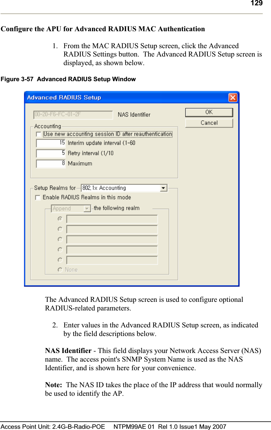 129Access Point Unit: 2.4G-B-Radio-POE     NTPM99AE 01  Rel 1.0 Issue1 May 2007 Configure the APU for Advanced RADIUS MAC Authentication 1. From the MAC RADIUS Setup screen, click the Advanced RADIUS Settings button.  The Advanced RADIUS Setup screen is displayed, as shown below. Figure 3-57  Advanced RADIUS Setup Window The Advanced RADIUS Setup screen is used to configure optional RADIUS-related parameters. 2. Enter values in the Advanced RADIUS Setup screen, as indicated by the field descriptions below. NAS Identifier - This field displays your Network Access Server (NAS) name.  The access point&apos;s SNMP System Name is used as the NAS Identifier, and is shown here for your convenience. Note:  The NAS ID takes the place of the IP address that would normally be used to identify the AP.   