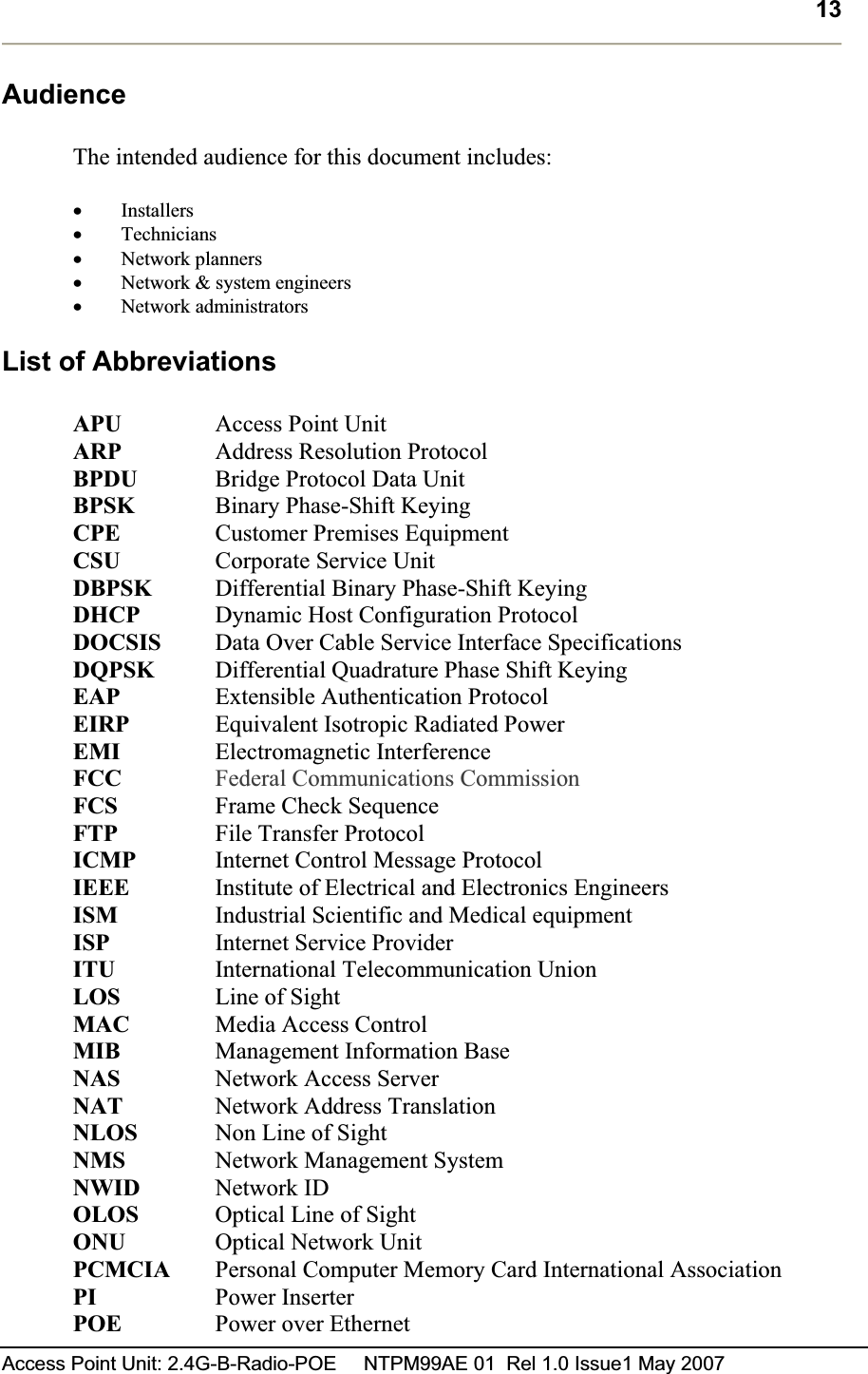 13Access Point Unit: 2.4G-B-Radio-POE     NTPM99AE 01  Rel 1.0 Issue1 May 2007 AudienceThe intended audience for this document includes: xInstallersxTechniciansxNetwork plannersxNetwork &amp; system engineersxNetwork administrators List of Abbreviations APU Access Point Unit ARP   Address Resolution Protocol BPDU   Bridge Protocol Data Unit BPSK   Binary Phase-Shift KeyingCPE   Customer Premises EquipmentCSU Corporate Service Unit DBPSK  Differential Binary Phase-Shift KeyingDHCP   Dynamic Host Configuration ProtocolDOCSIS  Data Over Cable Service Interface Specifications DQPSK Differential Quadrature Phase Shift KeyingEAP   Extensible Authentication ProtocolEIRP   Equivalent Isotropic Radiated PowerEMI Electromagnetic InterferenceFCC Federal Communications CommissionFCS Frame Check Sequence FTP File Transfer Protocol ICMP   Internet Control Message ProtocolIEEE   Institute of Electrical and Electronics EngineersISM Industrial Scientific and Medical equipmentISP Internet Service Provider ITU International Telecommunication UnionLOS Line of Sight MAC Media Access Control MIB Management Information BaseNAS   Network Access Server NAT   Network Address Translation NLOS   Non Line of Sight NMS Network Management SystemNWID   Network ID OLOS   Optical Line of Sight ONU Optical Network Unit PCMCIA Personal Computer Memory Card International AssociationPI   Power Inserter POE Power over Ethernet 