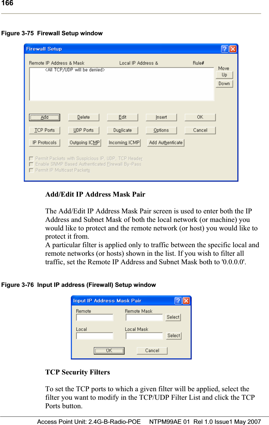 166 Access Point Unit: 2.4G-B-Radio-POE     NTPM99AE 01  Rel 1.0 Issue1 May 2007Figure 3-75  Firewall Setup window Add/Edit IP Address Mask Pair  The Add/Edit IP Address Mask Pair screen is used to enter both the IP Address and Subnet Mask of both the local network (or machine) you would like to protect and the remote network (or host) you would like to protect it from. A particular filter is applied only to traffic between the specific local and remote networks (or hosts) shown in the list. If you wish to filter all traffic, set the Remote IP Address and Subnet Mask both to &apos;0.0.0.0&apos;. Figure 3-76  Input IP address (Firewall) Setup window TCP Security FiltersTo set the TCP ports to which a given filter will be applied, select the filter you want to modify in the TCP/UDP Filter List and click the TCP Ports button. 